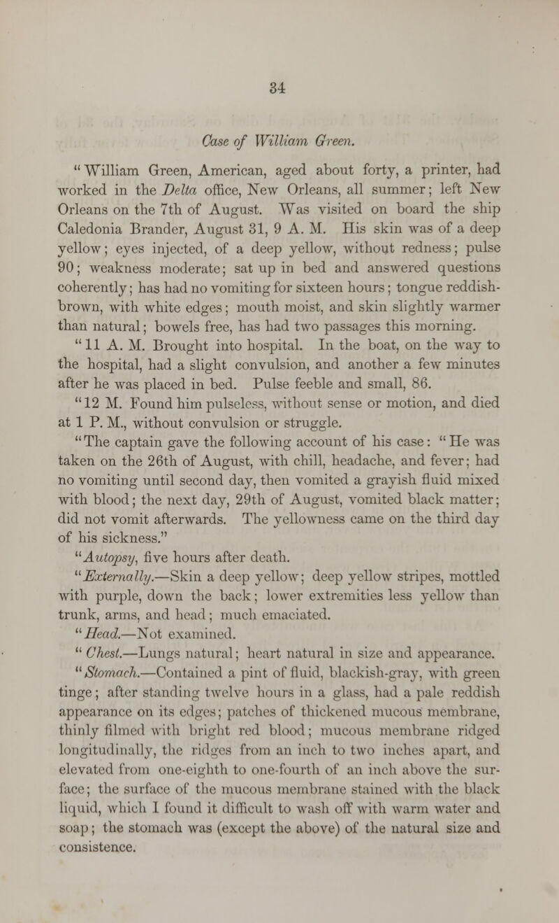 Case of William Green.  William Green, American, aged about forty, a printer, bad worked in the Delta office, New Orleans, all summer; left New Orleans on the 7th of August. Was visited on board the ship Caledonia Brander, August 31, 9 A. M. His skin was of a deep yellow; eyes injected, of a deep yellow, without redness; pulse 90; weakness moderate; sat up in bed and answered questions coherently; has had no vomiting for sixteen hours; tongue reddish- brown, with white edges; mouth moist, and skin slightly warmer than natural; bowels free, has had two passages this morning. 11 A. M. Brought into hospital. In the boat, on the way to the hospital, had a slight convulsion, and another a few minutes after he was placed in bed. Pulse feeble and small, 86. 12 M. Found him pulseless, without sense or motion, and died at 1 P. M., without convulsion or struggle. The captain gave the following account of his case: He was taken on the 26th of August, with chill, headache, and fever; had no vomiting until second day, then vomited a grayish fluid mixed with blood; the next day, 29th of August, vomited black matter; did not vomit afterwards. The yellowness came on the third day of his sickness. Autopsy, five hours after death. Externally.—Skin a deep yellow; deep yellow stripes, mottled with purple, down the back; lower extremities less yellow than trunk, arms, and head ; much emaciated. Head.—Not examined. Chest.—Lungs natural; heart natural in size and appearance. Stomach.—Contained a pint of fluid, blackish-gray, with green tinge; after standing twelve hours in a glass, had a pale reddish appearance on its edges; patches of thickened mucous membrane, thinly filmed with bright red blood; mucous membrane ridged longitudinally, the ridges from an inch to two inches apart, and elevated from one-eighth to one-fourth o\' an inch above the sur- face; the surface of the mucous membrane stained with the black liquid, which 1 found it difficult to wash off with warm water and soap; the stomach was (except the above) of the natural size and consistence.