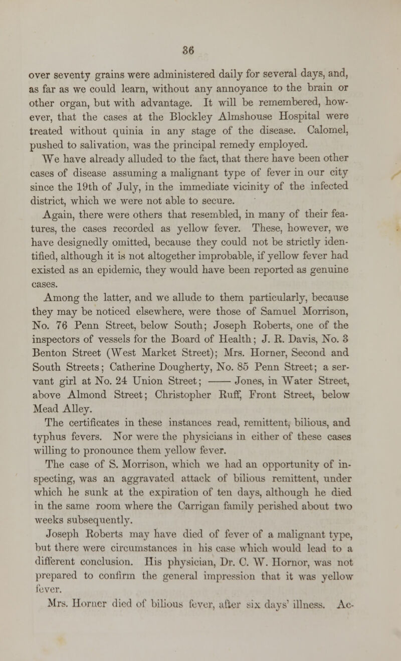 over seventy grains were administered daily for several days, and, as far as we could learn, without any annoyance to the brain or other organ, but with advantage. It will be remembered, how- ever, that the cases at the Blockley Almshouse Hospital were treated without quinia in any stage of the disease. Calomel, pushed to salivation, was the principal remedy employed. We have already alluded to the fact, that there have been other cases of disease assuming a malignant type of fever in our city since the 19th of July, in the immediate vicinity of the infected district, which we were not able to secure. Again, there were others that resembled, in many of their fea- tures, the cases recorded as yellow fever. These, however, we have designedly omitted, because they could not be strictly iden- tified, although it is not altogether improbable, if yellow fever had existed as an epidemic, they would have been reported as genuine cases. Among the latter, and we allude to them particularly, because they may be noticed elsewhere, were those of Samuel Morrison, No. 76 Penn Street, below South; Joseph Roberts, one of the inspectors of vessels for the Board of Health; J. R. Davis, No. 3 Benton Street (West Market Street); Mrs. Horner, Second and South Streets; Catherine Dougherty, No. 85 Penn Street; a ser- vant girl at No. 24 Union Street; Jones, in Water Street, above Almond Street; Christopher Ruff, Front Street, below Mead Alley. The certificates in these instances read, remittent, bilious, and typhus fevers. Nor were the physicians in either of these cases willing to pronounce them yellow fever. The case of S. Morrison, which we had an opportunity of in- specting, was an aggravated attack of bilious remittent, under which he sunk at the expiration of ten days, although he died in the same room where the Carrigan family perished about two weeks subsequently. Joseph Roberts may have died of fever of a malignant type, but there were circumstances in his case which would lead to a different conclusion. His physician, Dr. 0. W. Ilornor, was not prepared to confirm the general impression that it was yellow fever. Mrs. Homer died o\' bilious [Ivor, after six days* illness. Ac