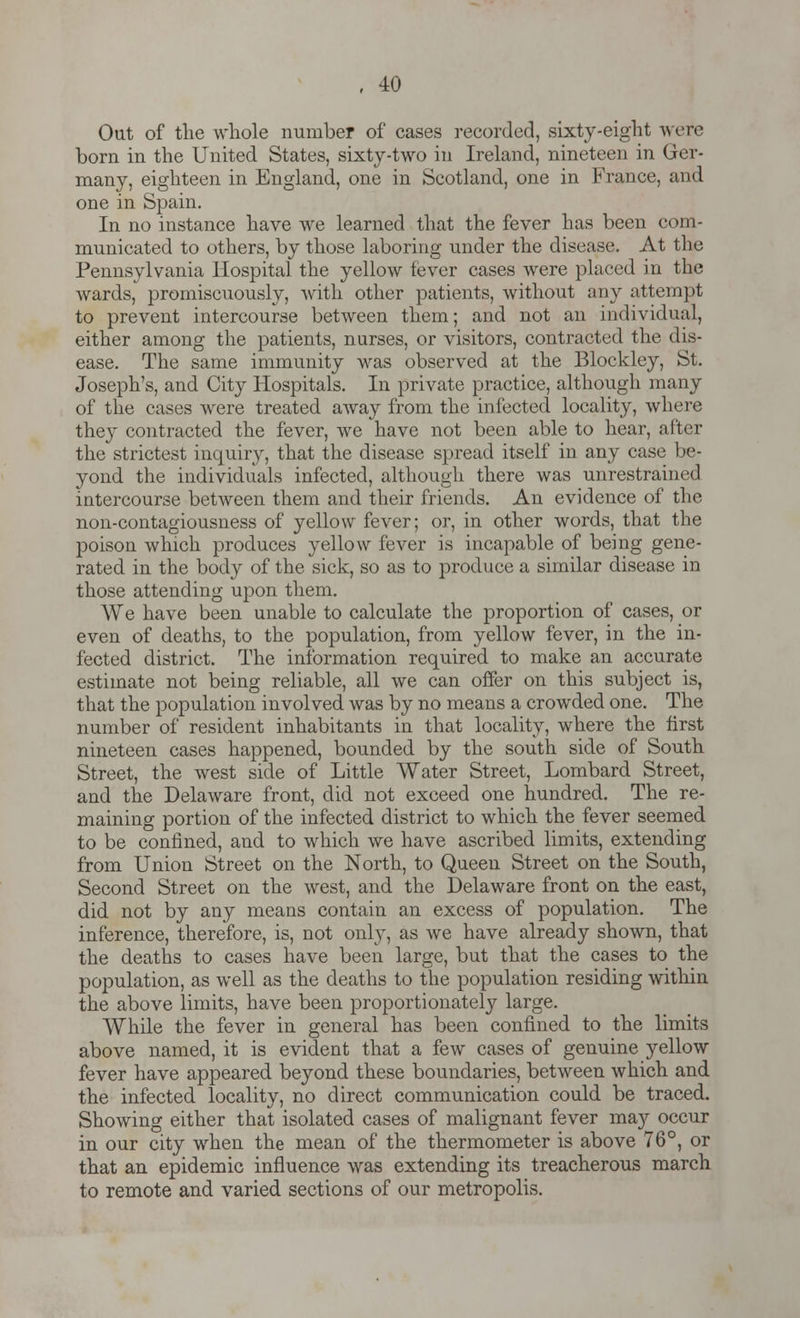 , 40 Out of the whole number of cases recorded, sixty-eight were born in the United States, sixty-two in Ireland, nineteen in Ger- many, eighteen in England, one in Scotland, one in France, and one in Spain. In no instance have we learned that the fever has been com- municated to others, by those laboring under the disease. At the Pennsylvania Hospital the yellow fever cases were placed in the wards, promiscuously, with other patients, without any attempt to prevent intercourse between them; and not an individual, either among the patients, nurses, or visitors, contracted the dis- ease. The same immunity was observed at the Blockley, St. Joseph's, and City Hospitals. In private practice, although many of the cases were treated away from the infected locality, where they contracted the fever, we have not been able to hear, after the strictest inquiry, that the disease spread itself in any case be- yond the individuals infected, although there was unrestrained intercourse between them and their friends. An evidence of the non-contagiousness of yellow fever; or, in other words, that the poison which produces yellow fever is incapable of being gene- rated in the body of the sick, so as to produce a similar disease in those attending upon them. We have been unable to calculate the proportion of cases, or even of deaths, to the population, from yellow fever, in the in- fected district. The information required to make an accurate estimate not being reliable, all we can offer on this subject is, that the population involved was by no means a crowded one. The number of resident inhabitants in that locality, where the first nineteen cases happened, bounded by the south side of South Street, the west side of Little Water Street, Lombard Street, and the Delaware front, did not exceed one hundred. The re- maining portion of the infected district to which the fever seemed to be confined, and to which we have ascribed limits, extending from Union Street on the North, to Queen Street on the South, Second Street on the west, and the Delaware front on the east, did not by any means contain an excess of population. The inference, therefore, is, not only, as we have already shown, that the deaths to cases have been large, but that the cases to the population, as well as the deaths to the population residing within the above limits, have been proportionately large. While the fever in general has been confined to the limits above named, it is evident that a few cases of genuine yellow fever have appeared beyond these boundaries, between which and the infected locality, no direct communication could be traced. Showing either that isolated cases of malignant fever may occur in our city when the mean of the thermometer is above 76°, or that an epidemic influence was extending its treacherous march to remote and varied sections of our metropolis.