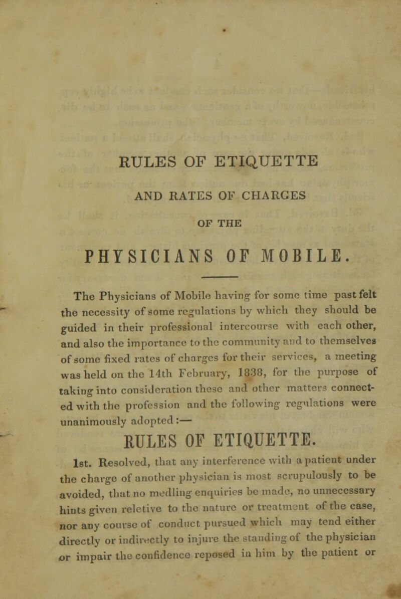 RULES OF ETIQUETTE AND RATES OF CHARGES OF THE PHYSICIANS OF MOBILE The Physicians of Mobile having for some time pa9t felt the necessity of some regulations by which they should be guided in their professional intercourse with each other, and also the importance to the community aud to themselves of some fixed rates of charges for their services, a meeting was held on the 14th February, 1038, for the purpose of taking into consideration these and other matters connect- ed with the profession and the following regulations were unanimously adopted:— RULES OF ETIQUETTE. 1st. Resolved, that any interference with a patient under the charge of another physician is most scrupulously to be avoided, that no medliug enquiries he made, no unnecessary hints given rcletive to the nature or treatment of the case, nor any course of conduct pursued which may tend either directly or indirectly to injure the standing of the physician or impair the confidence reposed in him by the patient or