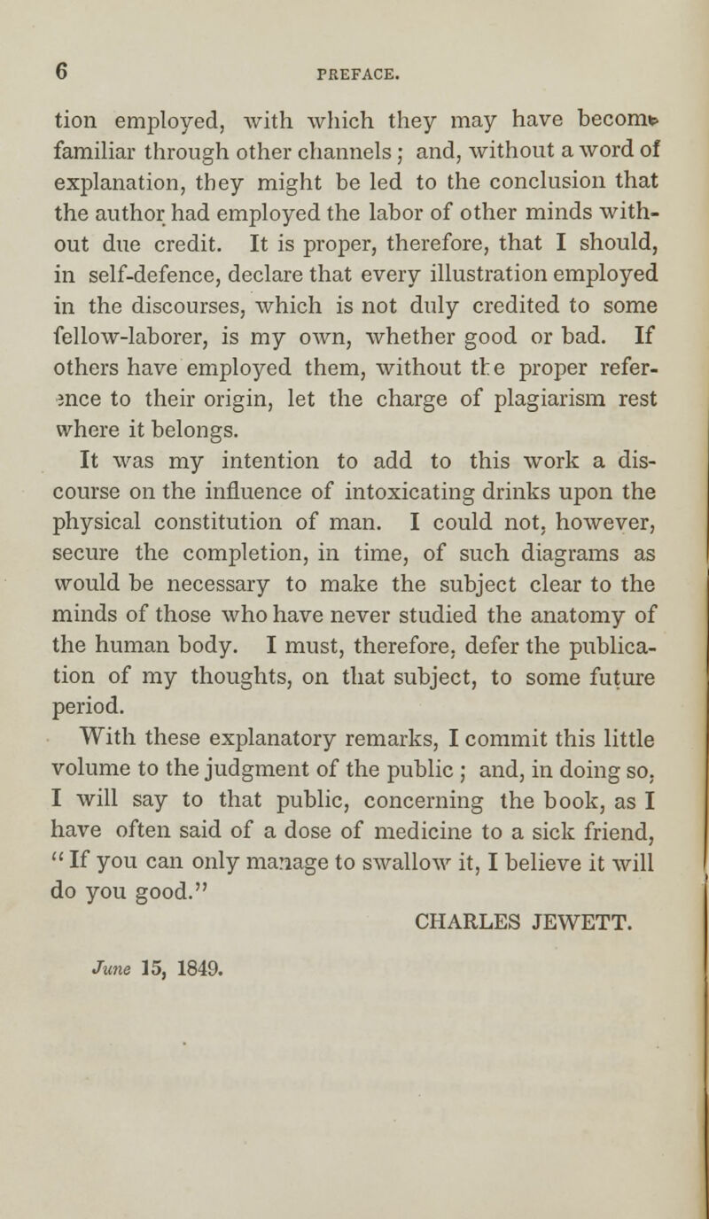 tion employed, with which they may have become familiar through other channels; and, without a word of explanation, they might be led to the conclusion that the author had employed the labor of other minds with- out due credit. It is proper, therefore, that I should, in self-defence, declare that every illustration employed in the discourses, which is not duly credited to some fellow-laborer, is my own, whether good or bad. If others have employed them, without the proper refer- ence to their origin, let the charge of plagiarism rest where it belongs. It was my intention to add to this work a dis- course on the influence of intoxicating drinks upon the physical constitution of man. I could not, however, secure the completion, in time, of such diagrams as would be necessary to make the subject clear to the minds of those who have never studied the anatomy of the human body. I must, therefore, defer the publica- tion of my thoughts, on that subject, to some future period. With these explanatory remarks, I commit this little volume to the judgment of the public ; and, in doing so, I will say to that public, concerning the book, as I have often said of a dose of medicine to a sick friend,  If you can only manage to swallow it, I believe it will do you good. CHARLES JEWETT. June 15, 1849.