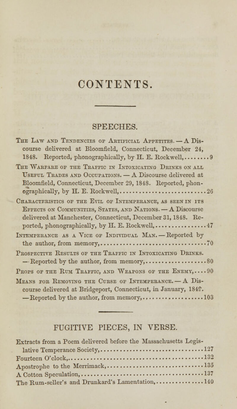 CONTENTS. SPEECHES. The Law and Tendencies of Artificial Appetites.—A Dis- course delivered at Bloomfield, Connecticut, December 24, 1848. Reported, phonographically, by H. E. Rockwell, 9 The Warfare of the Traffic in Intoxicating Drinks on all Useful Trades and Occupations. — A Discourse delivered at Bloomfield, Connecticut, December 29, 1848. Reported, phon- ographically, by H. E. Rockwell, 26 Characteristics of the Evil of Intemperance, as seen in its Effects on Communities, States, and Nations. — A Discourse delivered at Manchester, Connecticut, December 31,1848. Re- ported, phonographically, by H. E. Rockwell, 47 Intemperance as a Vice of Individual Man. — Reported by the author, from memory, 70 Prospective Results of the Traffic in Intoxicating Drinks. — Reported by the author, from memory, 80 Props of the Rum Traffic, and Weapons of the Enemy,....90 Means for Removing the Curse of Intemperance. — A Dis- course delivered at Bridgeport, Connecticut, in January, 184?. —Reported by the author, from memory, 103 FUGITIVE PIECES, IN VERSE. Extracts from a Poem delivered before the Massachusetts Legis- lative Temperance Society, 127 Fourteen O'clock 132 Apostrophe to the Merrimack 135 A Cotton Speculation, 137 The Rum-seller's and Drunkard's Lamentation, 140