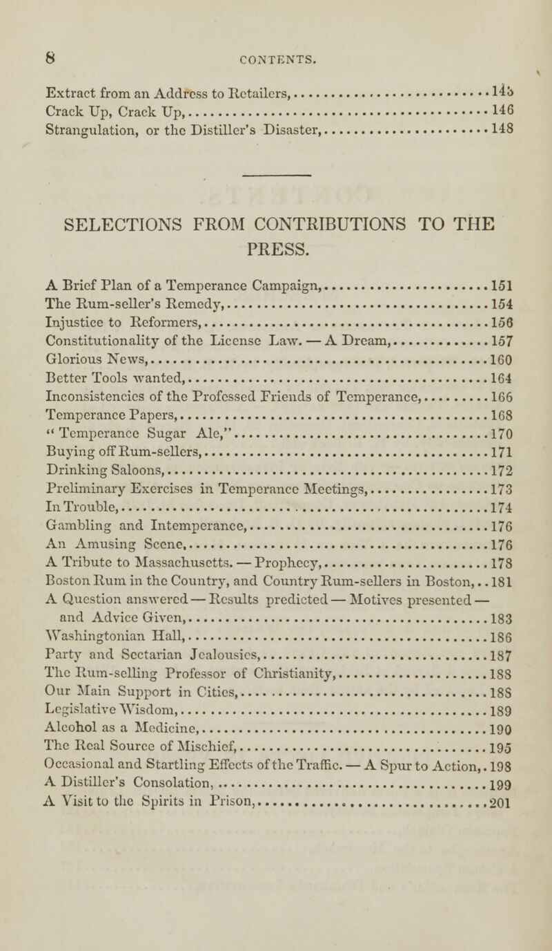 Extract from an Address to Retailers, 14b Crack Up, Crack Up 146 Strangulation, or the Distiller's Disaster, 148 SELECTIONS FROM CONTRIBUTIONS TO THE PRESS. A Brief Plan of a Temperance Campaign, 151 The Rum-seller's Remedy, 154 Injustice to Reformers, 156 Constitutionality of the License Law. — A Dream, 157 Glorious News, 160 Better Tools wanted, 164 Inconsistencies of the Professed Friends of Temperance, 166 Temperance Papers 168  Temperance Sugar Ale, 170 Buying off Rum-sellers, 171 Drinking Saloons, 172 Preliminary Exercises in Temperance Meetings, 173 In Trouble 174 Gambling and Intemperance 176 An Amusing Scene, 176 A Tribute to Massachusetts. — Prophecy, 178 Boston Rum in the Country, and Country Rum-sellers in Boston,.. 181 A Question answered — Results predicted — Motives presented — and Advice Given, 183 Washingtonian Hall, 186 Party and Sectarian Jealousies, 187 The Rum-selling Professor of Christianity 1S8 Our Main Support in Cities 188 Legislative Wisdom, 189 Alcohol as a Medicine 190 The Real Source of Mischief, 195 Occasional and Startling Effects of the Traffic. — A Spur to Action,. 198 A Distiller's Consolation, 199 A Visit to the Spirits in Prison, 201