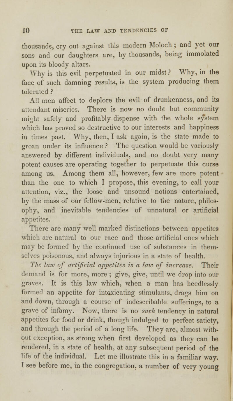 thousands, cry out against this modern Moloch ; and yet our sons and our daughters are, by thousands, being immolated upon its bloody altars. Why is this evil perpetuated in our midst ? Why, in the face of such damning results, is the system producing them tolerated ? All men affect to deplore the evil of drunkenness, and its attendant miseries. There is now no doubt but community might safely and profitably dispense with the whole system which has proved so destructive to our interests and happiness in times past. Why, then, I ask again, is the state made to groan under its influence ? The question would be variously answered by different individuals, and no doubt very many potent causes are operating together to perpetuate this curse among us. Among them all, however, few are more potent than the one to which I propose, this evening, to call your attention, viz., the loose and unsound notions entertained, by the mass of our fellow-men, relative to the nature, philos- ophy, and inevitable tendencies of unnatural or artificial appetites. There are many well marked distinctions between appetites which are natural to our race and those artificial ones which may be formed by the continued use of substances in them- selves poisonous, and always injurious in a state of health. The law of artificial appetites is a law of increase. Their demand is for more, more ; give, give, until we drop into our graves. It is this law which, when a man has heedlessly formed an appetite for intoxicating stimulants, drags him on and down, through a course of indescribable sufferings, to a grave of infamy. Now, there is no such tendency in natural appetites for food or drink, though indulged to perfect satiety, and through the period of a long life. They are, almost with- out exception, as strong when first developed as they can be rendered, in a state of health, at any subsequent period of the life of the individual. Let me illustrate this in a familiar way. I see before me, in the congregation, a number of very young