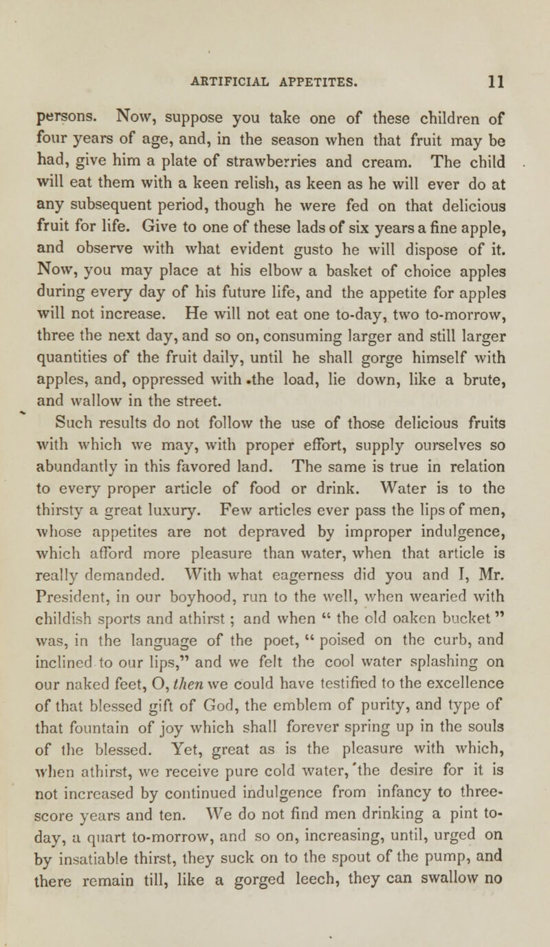 persons. Now, suppose you take one of these children of four years of age, and, in the season when that fruit may be had, give him a plate of strawberries and cream. The child will eat them with a keen relish, as keen as he will ever do at any subsequent period, though he were fed on that delicious fruit for life. Give to one of these lads of six years a fine apple, and observe with what evident gusto he will dispose of it. Now, you may place at his elbow a basket of choice apples during every day of his future life, and the appetite for apples will not increase. He will not eat one to-day, two to-morrow, three the next day, and so on, consuming larger and still larger quantities of the fruit daily, until he shall gorge himself with apples, and, oppressed with .the load, lie down, like a brute, and wallow in the street. Such results do not follow the use of those delicious fruits with which we may, with proper effort, supply ourselves so abundantly in this favored land. The same is true in relation to every proper article of food or drink. Water is to the thirsty a great luxury. Few articles ever pass the lips of men, whose appetites are not depraved by improper indulgence, which afford more pleasure than water, when that article is really demanded. With what eagerness did you and I, Mr. President, in our boyhood, run to the well, when wearied with childish sports and athirst; and when  the old oaken bucket was, in the language of the poet,  poised on the curb, and inclined to our lips, and we felt the cool water splashing on our naked feet, O, then we could have testified to the excellence of that blessed gift of God, the emblem of purity, and type of that fountain of joy which shall forever spring up in the souls of the blessed. Yet, great as is the pleasure with which, when athirst, we receive pure cold water, 'the desire for it is not increased by continued indulgence from infancy to three- score years and ten. We do not find men drinking a pint to- day, a quart to-morrow, and so on, increasing, until, urged on by insatiable thirst, they suck on to the spout of the pump, and there remain till, like a gorged leech, they can swallow no