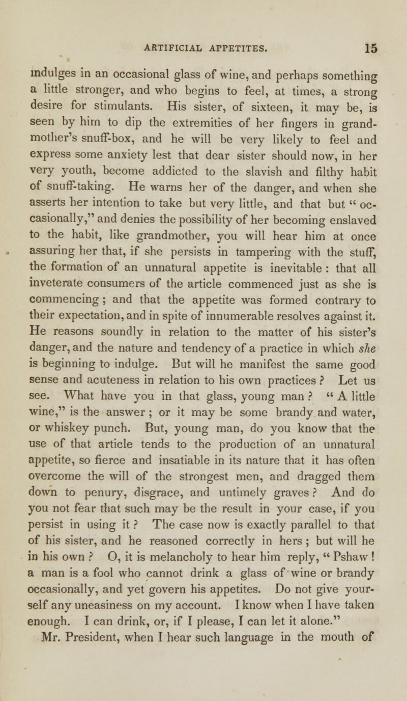 indulges in an occasional glass of wine, and perhaps something a little stronger, and who begins to feel, at times, a strong desire for stimulants. His sister, of sixteen, it may be, is seen by him to dip the extremities of her ringers in grand- mother's snuff-box, and he will be very likely to feel and express some anxiety lest that dear sister should now, in her very youth, become addicted to the slavish and filthy habit of snuff-taking. He warns her of the danger, and when she asserts her intention to take but very little, and that but  oc- casionally, and denies the possibility of her becoming enslaved to the habit, like grandmother, you will hear him at once assuring her that, if she persists in tampering with the stuff, the formation of an unnatural appetite is inevitable : that all inveterate consumers of the article commenced just as she is commencing; and that the appetite was formed contrary to their expectation, and in spite of innumerable resolves against it. He reasons soundly in relation to the matter of his sister's danger, and the nature and tendency of a practice in which she is beginning to indulge. But will he manifest the same good sense and acuteness in relation to his own practices ? Let us see. What have you in that glass, young man ?  A little wine, is the answer; or it may be some brandy and water, or whiskey punch. But, young man, do you know that the use of that article tends to the production of an unnatural appetite, so fierce and insatiable in its nature that it has often overcome the will of the strongest men, and dragged them down to penury, disgrace, and untimely graves ? And do you not fear that such may be the result in your case, if you persist in using it ? The case now is exactly parallel to that of his sister, and he reasoned correctly in hers ; but will he in his own ? O, it is melancholy to hear him reply,  Pshaw ! a man is a fool who cannot drink a glass of wine or brandy occasionally, and yet govern his appetites. Do not give your- self any uneasiness on my account. I know when I have taken enough. I can drink, or, if I please, I can let it alone. Mr. President, when I hear such language in the mouth of