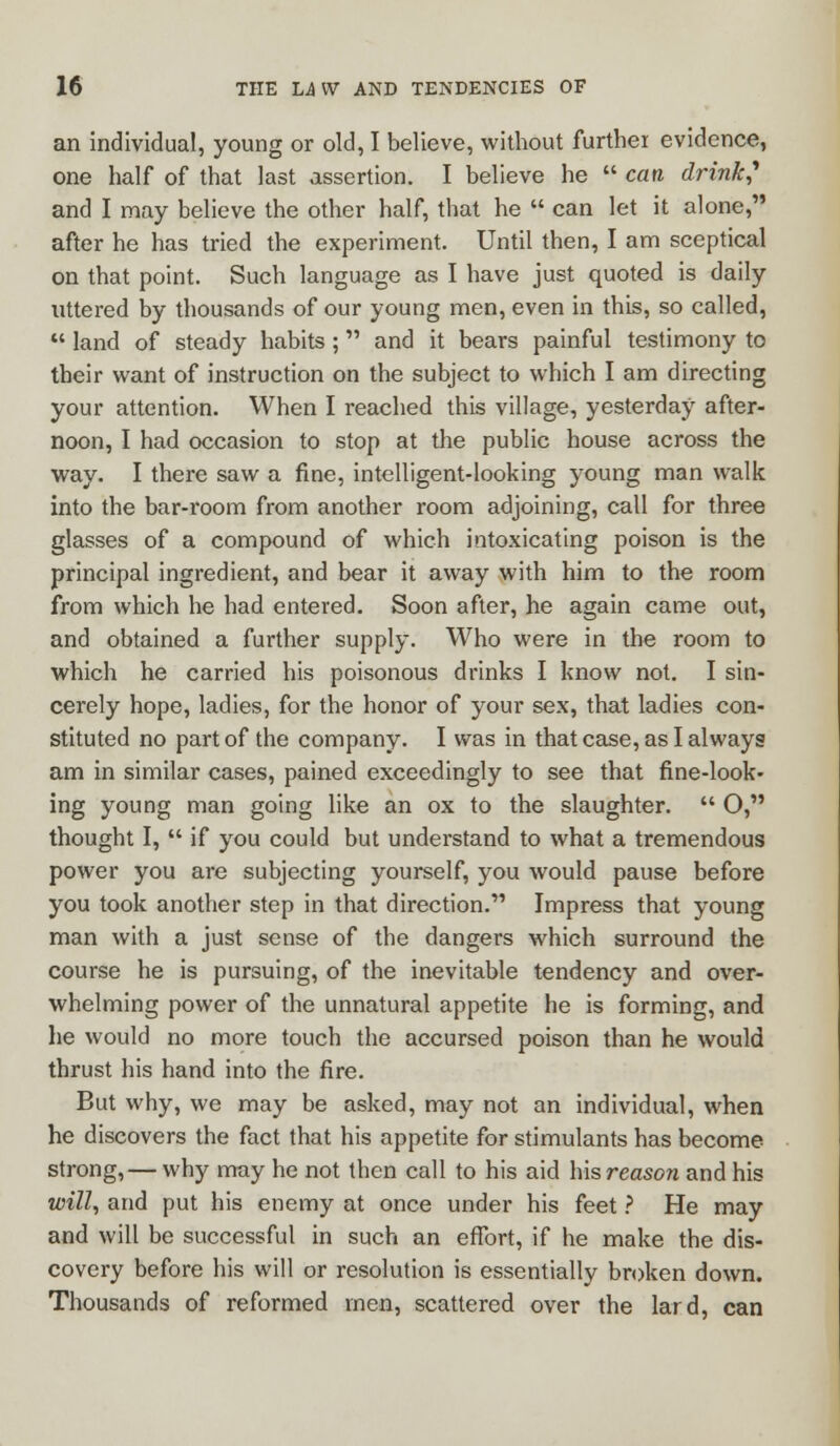 an individual, young or old, I believe, without further evidence, one half of that last assertion. I believe he  can drink,1 and I may believe the other half, that he  can let it alone, after he has tried the experiment. Until then, I am sceptical on that point. Such language as I have just quoted is daily uttered by thousands of our young men, even in this, so called,  land of steady habits; and it bears painful testimony to their want of instruction on the subject to which I am directing your attention. When I reached this village, yesterday after- noon, I had occasion to stop at the public house across the way. I there saw a fine, intelligent-looking young man walk into the bar-room from another room adjoining, call for three glasses of a compound of which intoxicating poison is the principal ingredient, and bear it away with him to the room from which he had entered. Soon after, he again came out, and obtained a further supply. Who were in the room to which he carried his poisonous drinks I know not. I sin- cerely hope, ladies, for the honor of your sex, that ladies con- stituted no part of the company. I was in that case, as I always am in similar cases, pained exceedingly to see that fine-look- ing young man going like an ox to the slaughter.  O, thought I,  if you could but understand to what a tremendous power you are subjecting yourself, you would pause before you took another step in that direction. Impress that young man with a just sense of the dangers which surround the course he is pursuing, of the inevitable tendency and over- whelming power of the unnatural appetite he is forming, and he would no more touch the accursed poison than he would thrust his hand into the fire. But why, we may be asked, may not an individual, when he discovers the fact that his appetite for stimulants has become strong, — why may he not then call to his aid his reason and his will, and put his enemy at once under his feet ? He may and will be successful in such an effort, if he make the dis- covery before his will or resolution is essentially broken down. Thousands of reformed men, scattered over the lard, can