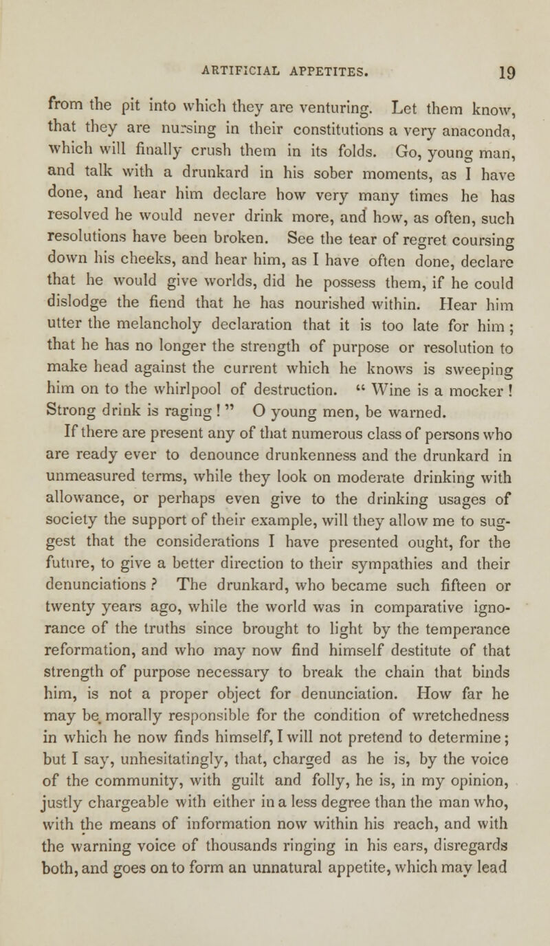 from the pit into which they are venturing. Let them know, that they are nursing in their constitutions a very anaconda, which will finally crush them in its folds. Go, young man, and talk with a drunkard in his sober moments, as I have done, and hear him declare how very many times he has resolved he would never drink more, and how, as often, such resolutions have been broken. See the tear of regret coursing down his cheeks, and hear him, as I have often done, declare that he would give worlds, did he possess them, if he could dislodge the fiend that he has nourished within. Hear him utter the melancholy declaration that it is too late for him; that he has no longer the strength of purpose or resolution to make head against the current which he knows is sweeping him on to the whirlpool of destruction.  Wine is a mocker ! Strong drink is raging !  O young men, be warned. If there are present any of that numerous class of persons who are ready ever to denounce drunkenness and the drunkard in unmeasured terms, while they look on moderate drinking with allowance, or perhaps even give to the drinking usages of society the support of their example, will they allow me to sug- gest that the considerations I have presented ought, for the future, to give a better direction to their sympathies and their denunciations ? The drunkard, who became such fifteen or twenty years ago, while the world was in comparative igno- rance of the truths since bi'ought to light by the temperance reformation, and who may now find himself destitute of that strength of purpose necessary to break the chain that binds him, is not a proper object for denunciation. How far he may be. morally responsible for the condition of wretchedness in which he now finds himself, I will not pretend to determine; but I say, unhesitatingly, that, charged as he is, by the voice of the community, with guilt and folly, he is, in my opinion, justly chargeable with either in a less degree than the man who, with the means of information now within his reach, and with the warning voice of thousands ringing in his ears, disregards both, and goes on to form an unnatural appetite, which may lead