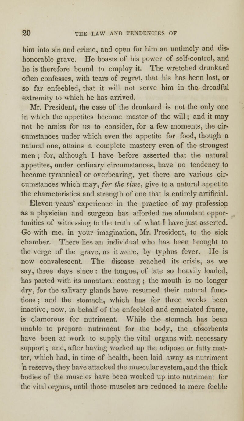 him into sin and crime, and open for him an untimely and dis- honorable grave. He boasts of his power of self-control, and he is therefore bound to employ it. The wretched drunkard often confesses, with tears of regret, that his has been lost, or so far enfeebled, that it will not serve him in the dreadful extremity to which he has arrived. Mr. President, the case of the drunkard is not the only one in which the appetites become master of the will; and it may not be amiss for us to consider, for a few moments, the cir- cumstances under which even the appetite for food, though a natural one, attains a complete mastery even of the strongest men ; for, although I have before asserted that the natural appetites, under ordinary circumstances, have no tendency to become tyrannical or overbearing, yet there are various cir- cumstances which may, for the time, give to a natural appetite the characteristics and strength of one that is entirely artificial. Eleven years' experience in the practice of my profession as a physician and surgeon has afforded me abundant oppor- tunities of witnessing to the truth of what I have just asserted. Go with me, in your imagination, Mr. President, to the sick chamber. There lies an individual who has been brought to the verge of the grave, as it .were, by typhus fever. He is now convalescent. The disease reached its crisis, as we say, three days since : the tongue, of late so heavily loaded, has parted with its unnatural coating ; the mouth is no longer dry, for the salivary glands have resumed their natural func- tions ; and the stomach, which has for three weeks been inactive, now, in behalf of the enfeebled and emaciated frame, is clamorous for nutriment. While the stomach has been unable to prepare nutriment for the body, the absorbents have been at work to supply the vital organs with necessary support; and, after having worked up the adipose or fatty mat- ter, which had, in time of health, been laid away as nutriment n reserve, they have attacked the muscular system, and the thick bodies of the muscles have been worked up into nutriment for the vital organs, until those muscles are reduced to mere feeble