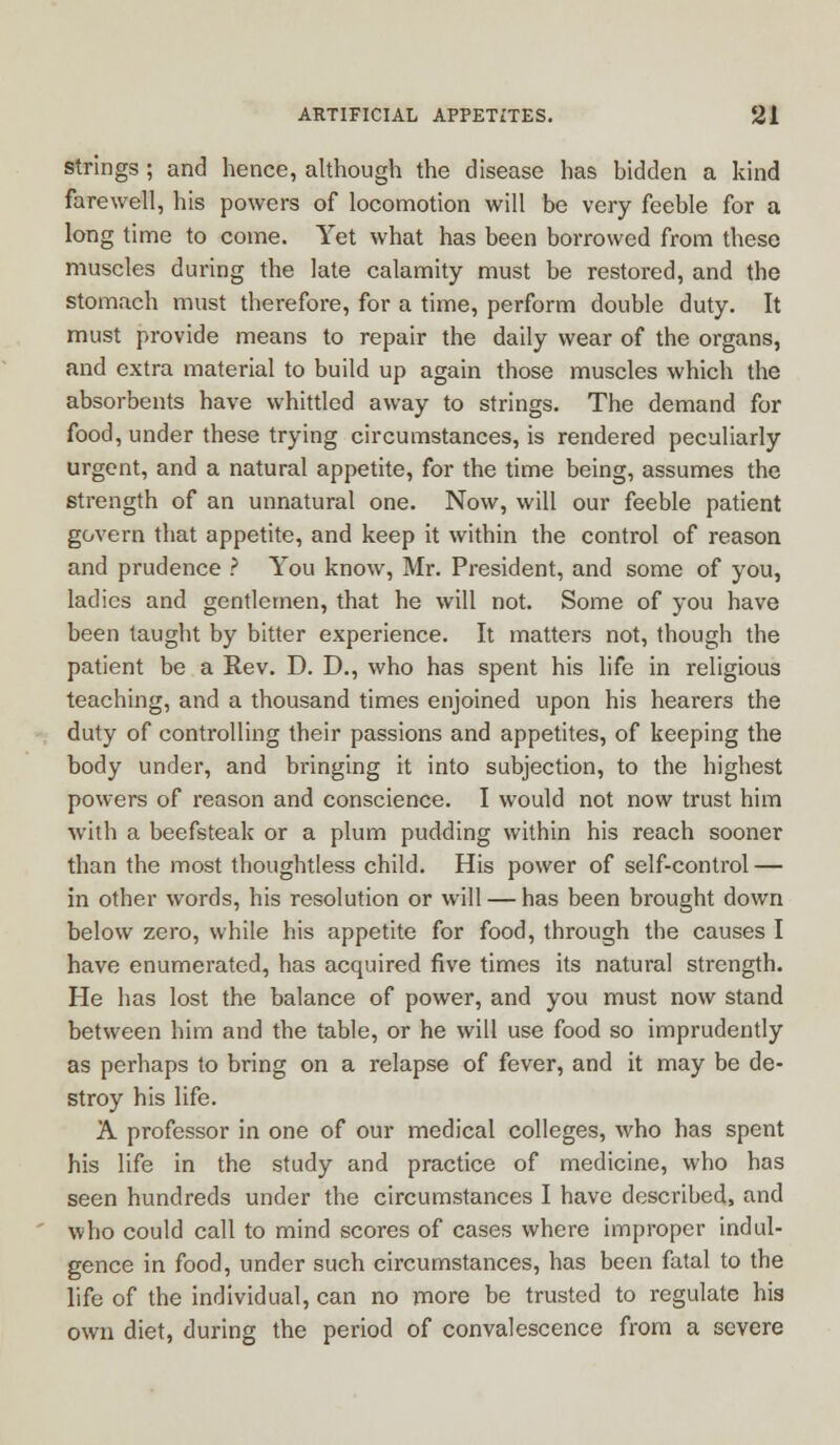 strings ; and hence, although the disease has bidden a kind farewell, his powers of locomotion will be very feeble for a long time to come. Yet what has been borrowed from these muscles during the late calamity must be restored, and the stomach must therefore, for a time, perform double duty. It must provide means to repair the daily wear of the organs, and extra material to build up again those muscles which the absorbents have whittled away to strings. The demand for food, under these trying circumstances, is rendered peculiarly urgent, and a natural appetite, for the time being, assumes the strength of an unnatural one. Now, will our feeble patient govern that appetite, and keep it within the control of reason and prudence ? You know, Mr. President, and some of you, ladies and gentlemen, that he will not. Some of you have been taught by bitter experience. It matters not, though the patient be a Rev. D. D., who has spent his life in religious teaching, and a thousand times enjoined upon his hearers the duty of controlling their passions and appetites, of keeping the body under, and bringing it into subjection, to the highest powers of reason and conscience. I would not now trust him with a beefsteak or a plum pudding within his reach sooner than the most thoughtless child. His power of self-control — in other words, his resolution or will — has been brought down below zero, while his appetite for food, through the causes I have enumerated, has acquired five times its natural strength. He has lost the balance of power, and you must now stand between him and the table, or he will use food so imprudently as perhaps to bring on a relapse of fever, and it may be de- stroy his life. A professor in one of our medical colleges, who has spent his life in the study and practice of medicine, who has seen hundreds under the circumstances I have described, and who could call to mind scores of cases where improper indul- gence in food, under such circumstances, has been fatal to the life of the individual, can no more be trusted to regulate his own diet, during the period of convalescence from a severe