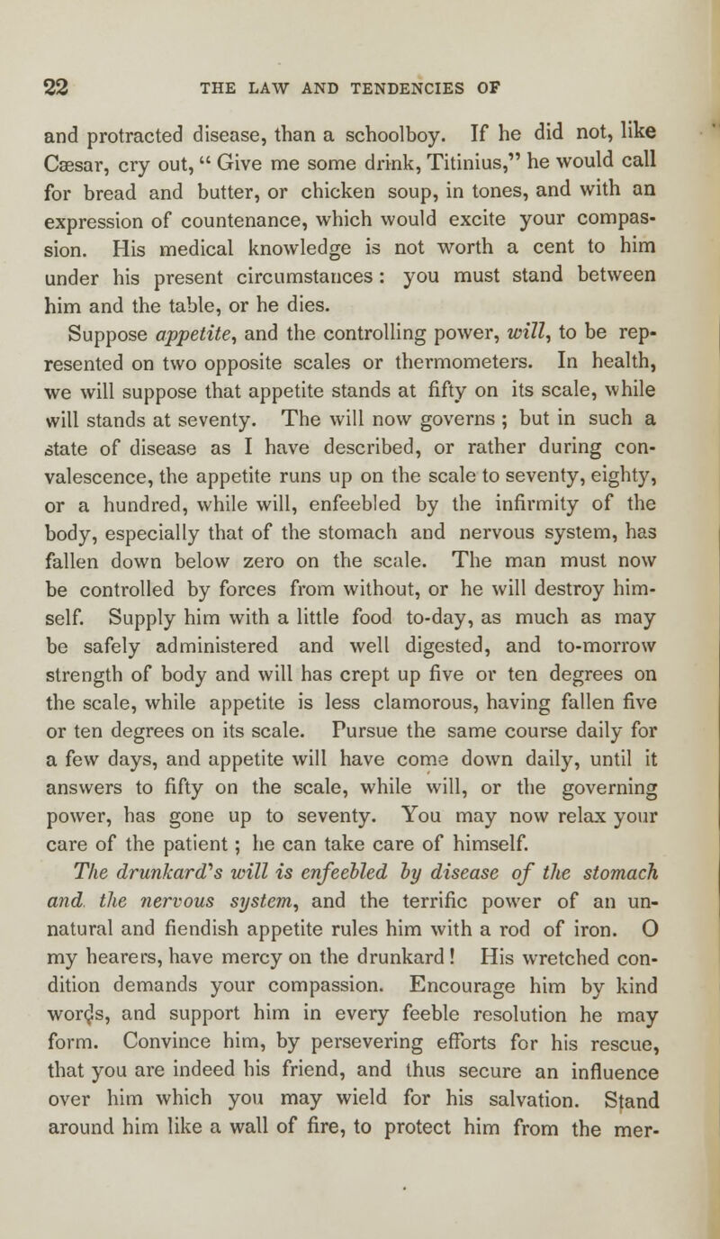 and protracted disease, than a schoolboy. If he did not, like Caesar, cry out,  Give me some drink, Titinius, he would call for bread and butter, or chicken soup, in tones, and with an expression of countenance, which would excite your compas- sion. His medical knowledge is not worth a cent to him under his present circumstances : you must stand between him and the table, or he dies. Suppose appetite, and the controlling power, will, to be rep- resented on two opposite scales or thermometers. In health, we will suppose that appetite stands at fifty on its scale, while will stands at seventy. The will now governs ; but in such a state of disease as I have described, or rather during con- valescence, the appetite runs up on the scale to seventy, eighty, or a hundred, while will, enfeebled by the infirmity of the body, especially that of the stomach and nervous system, has fallen down below zero on the scale. The man must now be controlled by forces from without, or he will destroy him- self. Supply him with a little food to-day, as much as may be safely administered and well digested, and to-morrow strength of body and will has crept up five or ten degrees on the scale, while appetite is less clamorous, having fallen five or ten degrees on its scale. Pursue the same course daily for a few days, and appetite will have coma down daily, until it answers to fifty on the scale, while will, or the governing power, has gone up to seventy. You may now relax your care of the patient; he can take care of himself. The drunkard''s will is enfeebled by disease of the stomach and. the nervous system, and the terrific power of an un- natural and fiendish appetite rules him with a rod of iron. O my hearers, have mercy on the drunkard ! His wretched con- dition demands your compassion. Encourage him by kind words, and support him in every feeble resolution he may form. Convince him, by persevering efforts for his rescue, that you are indeed his friend, and thus secure an influence over him which you may wield for his salvation. Stand around him like a wall of fire, to protect him from the mer-