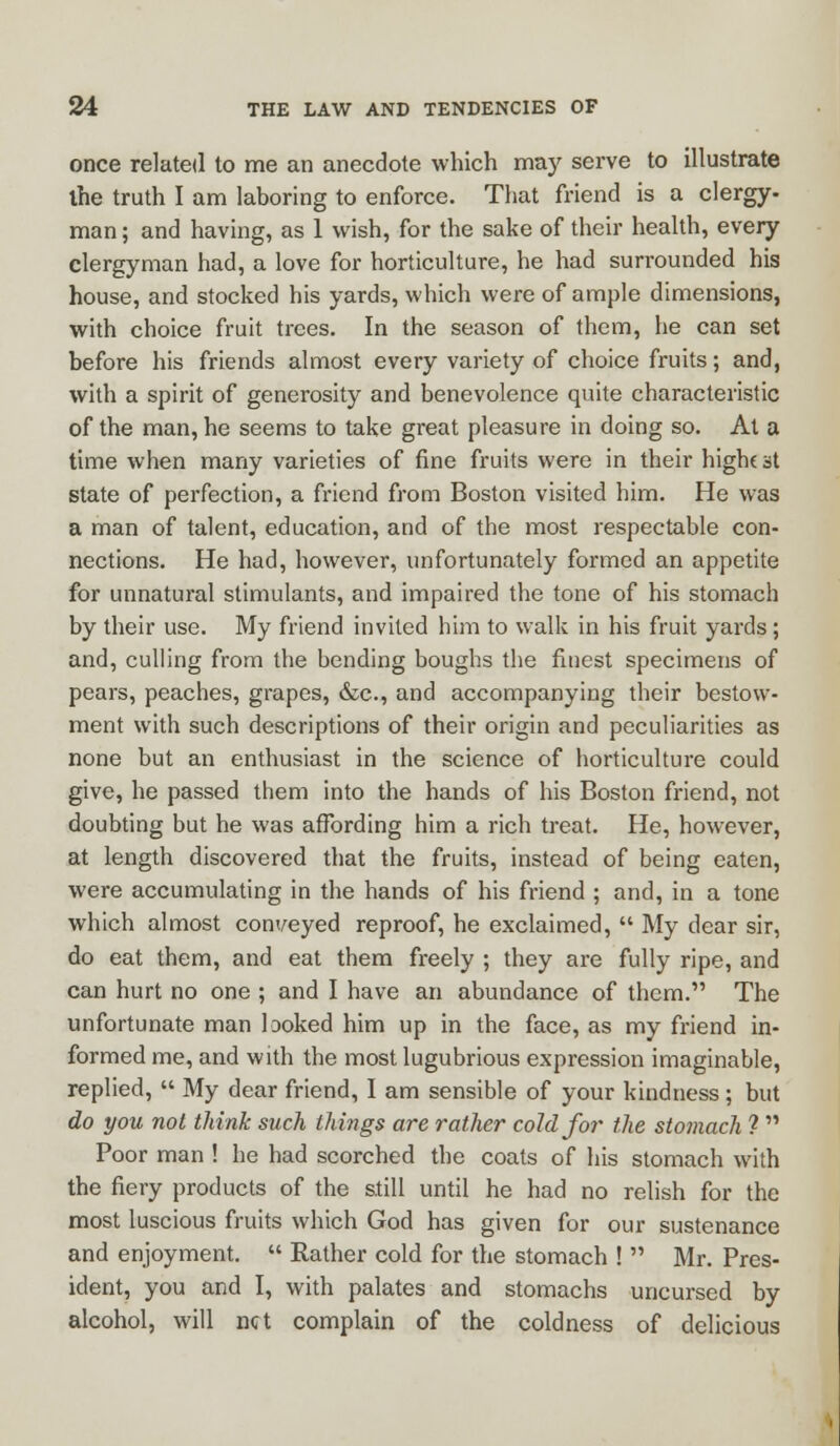 once related to me an anecdote which may serve to illustrate ihe truth I am laboring to enforce. That friend is a clergy- man ; and having, as 1 wish, for the sake of their health, every clergyman had, a love for horticulture, he had surrounded his house, and stocked his yards, which were of ample dimensions, with choice fruit trees. In the season of them, he can set before his friends almost every variety of choice fruits; and, with a spirit of generosity and benevolence quite characteristic of the man, he seems to take great pleasure in doing so. At a time when many varieties of fine fruits were in their high( at state of perfection, a friend from Boston visited him. He was a man of talent, education, and of the most respectable con- nections. He had, however, unfortunately formed an appetite for unnatural stimulants, and impaired the tone of his stomach by their use. My friend invited him to walk in his fruit yards ; and, culling from the bending boughs the finest specimens of pears, peaches, grapes, &c, and accompanying their bestow- ment with such descriptions of their origin and peculiarities as none but an enthusiast in the science of horticulture could give, he passed them into the hands of his Boston friend, not doubting but he was affording him a rich treat. He, however, at length discovered that the fruits, instead of being eaten, were accumulating in the hands of his friend ; and, in a tone which almost conveyed reproof, he exclaimed,  My dear sir, do eat them, and eat them freely ; they are fully ripe, and can hurt no one ; and I have an abundance of them. The unfortunate man looked him up in the face, as my friend in- formed me, and with the most lugubrious expression imaginable, replied,  My dear friend, I am sensible of your kindness; but do you not think such things are rather cold for the stomach ?  Poor man ! he had scorched the coats of his stomach with the fiery products of the still until he had no relish for the most luscious fruits which God has given for our sustenance and enjoyment.  Rather cold for the stomach !  Mr. Pres- ident, you and I, with palates and stomachs uncursed by alcohol, will net complain of the coldness of delicious