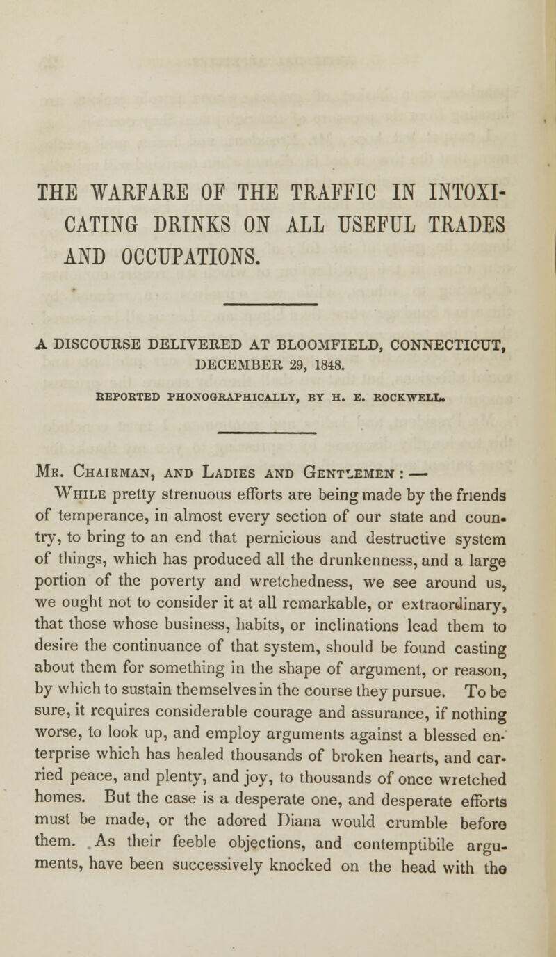 THE WARFARE OF THE TRAFFIC IN INTOXI- CATING DRINKS ON ALL USEFUL TRADES AND OCCUPATIONS. A DISCOURSE DELIVERED AT BLOOMFIELD, CONNECTICUT, DECEMBER 29, 1848. REPORTED PHOTOGRAPHICALLY, BY H. E. ROCKWELL. Mr. Chairman, and Ladies and Gentlemen : — While pretty strenuous efforts are being made by the friends of temperance, in almost every section of our state and coun- try, to bring to an end that pernicious and destructive system of things, which has produced all the drunkenness, and a large portion of the poverty and wretchedness, we see around us, we ought not to consider it at all remarkable, or extraordinary, that those whose business, habits, or inclinations lead them to desire the continuance of that system, should be found casting about them for something in the shape of argument, or reason, by which to sustain themselves in the course they pursue. To be sure, it requires considerable courage and assurance, if nothing worse, to look up, and employ arguments against a blessed en- terprise which has healed thousands of broken hearts, and car- ried peace, and plenty, and joy, to thousands of once wretched homes. But the case is a desperate one, and desperate efforts must be made, or the adored Diana would crumble before them. As their feeble objections, and contemptibile argu- ments, have been successively knocked on the head with the