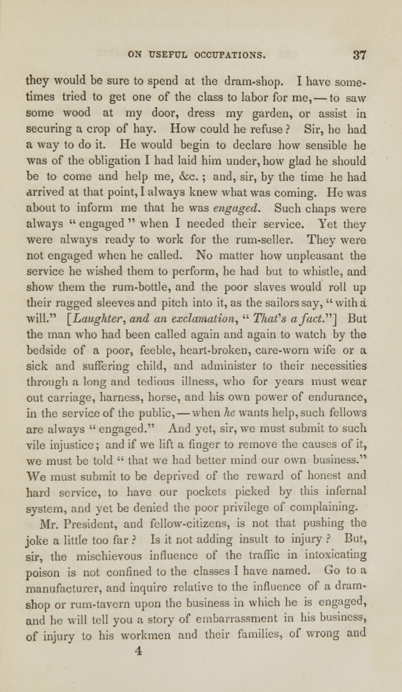 they would be sure to spend at the dram-shop. I have some- times tried to get one of the class to labor for me,—to saw some wood at my door, dress my garden, or assist in securing a crop of hay. How could he refuse ? Sir, he had a way to do it. He would begin to declare how sensible he was of the obligation I had laid him under, how glad he should be to come and help me, &c.; and, sir, by the time he had arrived at that point, I always knew what was coming. He was about to inform me that he was engaged. Such chaps were always  engaged  when I needed their service. Yet they were always ready to work for the rum-seller. They were not engaged when he called. No matter how unpleasant the service he wished them to perform, he had but to whistle, and show them the rum-bottle, and the poor slaves would roll up their ragged sleeves and pitch into it, as the sailors say,  with a will. [Laughter, and an exclamation,  That's a fact.''''] But the man who had been called again and again to watch by the bedside of a poor, feeble, heart-broken, care-worn wife or a sick and suffering child, and administer to their necessities through a long and tedious illness, who for years must wear out carriage, harness, horse, and his own power of endurance, in the service of the public, — when he wants help, such fellows are always  engaged. And yet, sir, we must submit to such vile injustice; and if we lift a finger to remove the causes of it, we must be told  that we had better mind our own business. We must submit to be deprived of the reward of honest and hard service, to have our pockets picked by this infernal system, and yet be denied the poor privilege of complaining. Mr. President, and fellow-citizens, is not that pushing the joke a little too far ? Is it not adding insult to injury ? But, sir, the mischievous influence of the traffic in intoxicating poison is not confined to the classes I have named. Go to a manufacturer, and inquire relative to the influence of a dram- shop or rum-tavern upon the business in which he is engaged, and he will tell you a story of embarrassment in his business, of injury to his workmen and their families, of wrong and 4