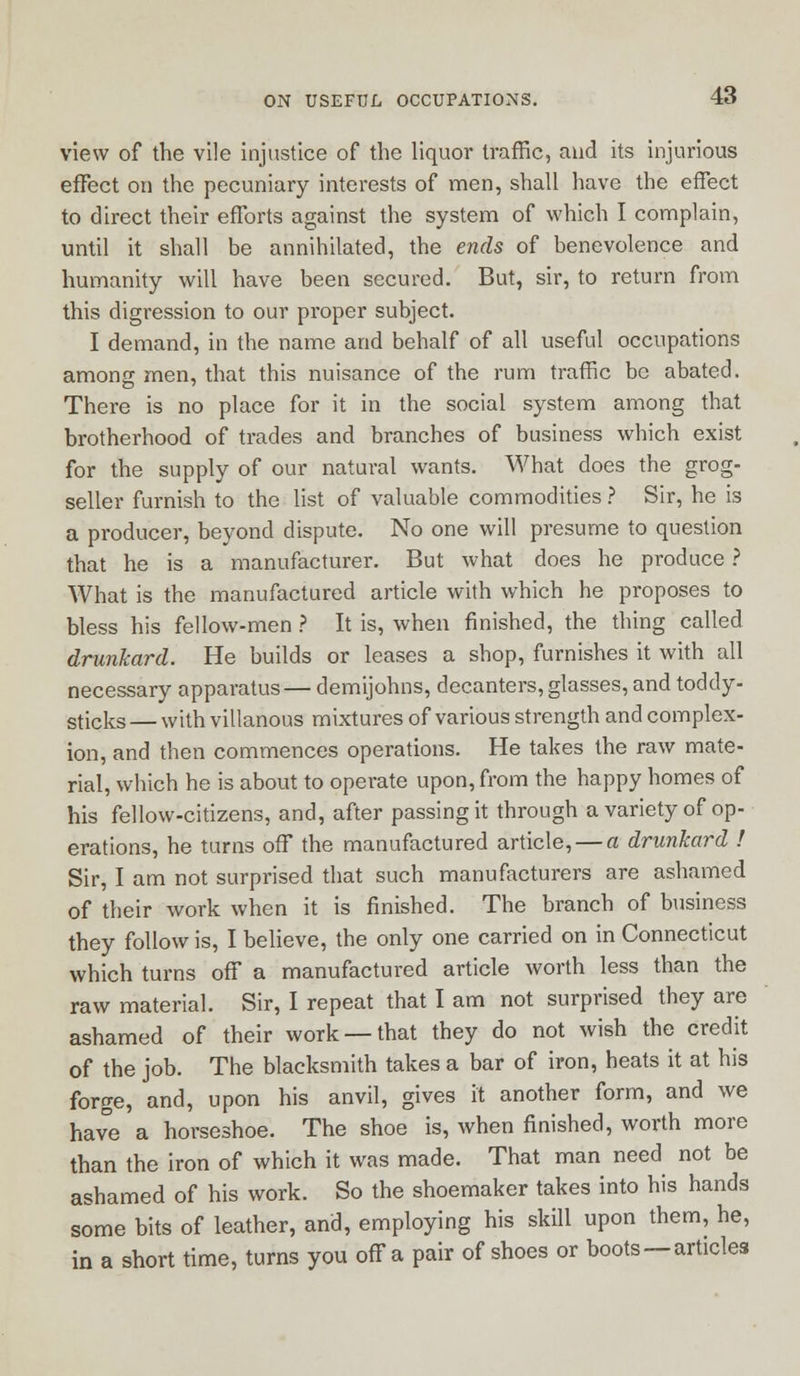 view of the vile injustice of the liquor traffic, and its injurious effect on the pecuniary interests of men, shall have the effect to direct their efforts against the system of which I complain, until it shall be annihilated, the ends of benevolence and humanity will have been secured. But, sir, to return from this digression to our proper subject. I demand, in the name and behalf of all useful occupations among men, that this nuisance of the rum traffic be abated. There is no place for it in the social system among that brotherhood of trades and branches of business which exist for the supply of our natural wants. What does the grog- seller furnish to the list of valuable commodities ? Sir, he is a producer, beyond dispute. No one will presume to question that he is a manufacturer. But what does he produce ? What is the manufactured article with which he proposes to bless his fellow-men ? It is, when finished, the thing called drunkard. He builds or leases a shop, furnishes it with all necessary apparatus— demijohns, decanters, glasses, and toddy- sticks — with villanous mixtures of various strength and complex- ion, and then commences operations. He takes the raw mate- rial, which he is about to operate upon, from the happy homes of his fellow-citizens, and, after passing it through a variety of op- erations, he turns off the manufactured article, — a drunkard ! Sir, I am not surprised that such manufacturers are ashamed of their work when it is finished. The branch of business they follow is, I believe, the only one carried on in Connecticut which turns off a manufactured article worth less than the raw material. Sir, I repeat that I am not surprised they are ashamed of their work —that they do not wish the credit of the job. The blacksmith takes a bar of iron, heats it at his forge, and, upon his anvil, gives it another form, and we have a horseshoe. The shoe is, when finished, worth more than the iron of which it was made. That man need not be ashamed of his work. So the shoemaker takes into his hands some bits of leather, and, employing his skill upon them, he, in a short time, turns you off a pair of shoes or boots—articles