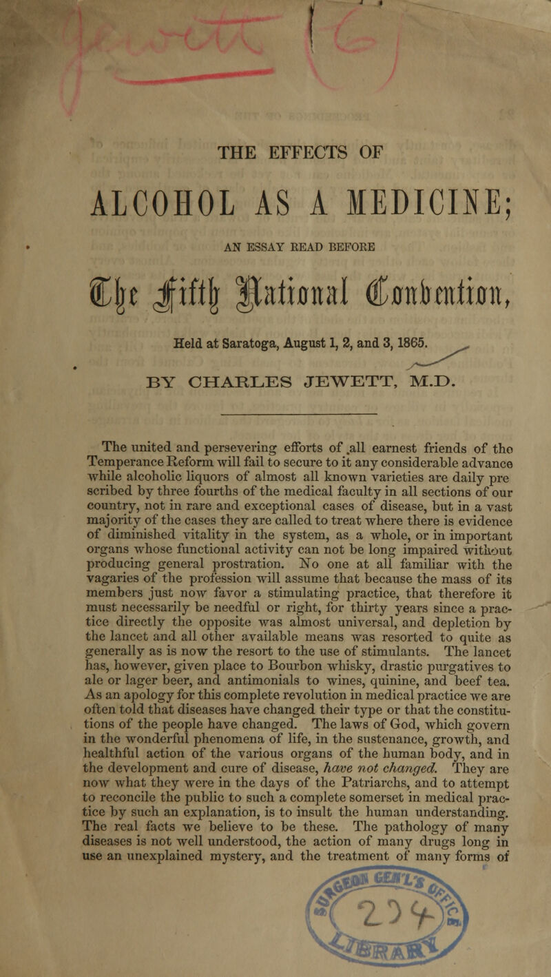 THE EFFECTS OF ALCOHOL AS A MEDICINE; AN ESSAY READ BEFORE Held at Saratoga, August 1, 2, and 3,1865. BY CHARLES JEWETT, M.D. The united and persevering efforts of .all earnest friends of the Temperance Reform will fail to secure to it any considerable advance while alcoholic liquors of almost all known varieties are daily pre scribed by three fourths of the medical faculty in all sections of our country, not in rare and exceptional cases of disease, but in a vast majority of the cases they are called to treat where there is evidence of diminished vitality in the system, as a whole, or in important organs whose functional activity can not be long impaired without producing general prostration. No one at all famiUar with the vagaries of the profession will assume that because the mass of its members just now favor a stimulating practice, that therefore it must necessaiily be needful or right, for thirty years since a prac- tice directly the opposite was almost universal, and depletion by the lancet and all other available means was resorted to quite as generally as is now the resort to the use of stimulants. The lancet has, however, given place to Bourbon wliisky, drastic purgatives to ale or lager beer, and antimonials to wines, quinine, and beef tea. As an apology for this complete revolution in medical practice we are often told that diseases have changed their type or that the constitu- tions of the people have changed. The laws of God, which govern in the wonderful phenomena of life, in the sustenance, growth, and healthful action of the various organs of the human body, and in the development and cure of disease, have not changed. They are now what they were in the days of the Patriarchs, and to attempt to reconcile the public to such a complete somerset in medical prac- tice by such an explanation, is to insult the human understanding. The real facts we believe to be these. The pathology of many diseases is not well understood, the action of many drugs long in use an unexplained mystery, and the treatment of many forms of