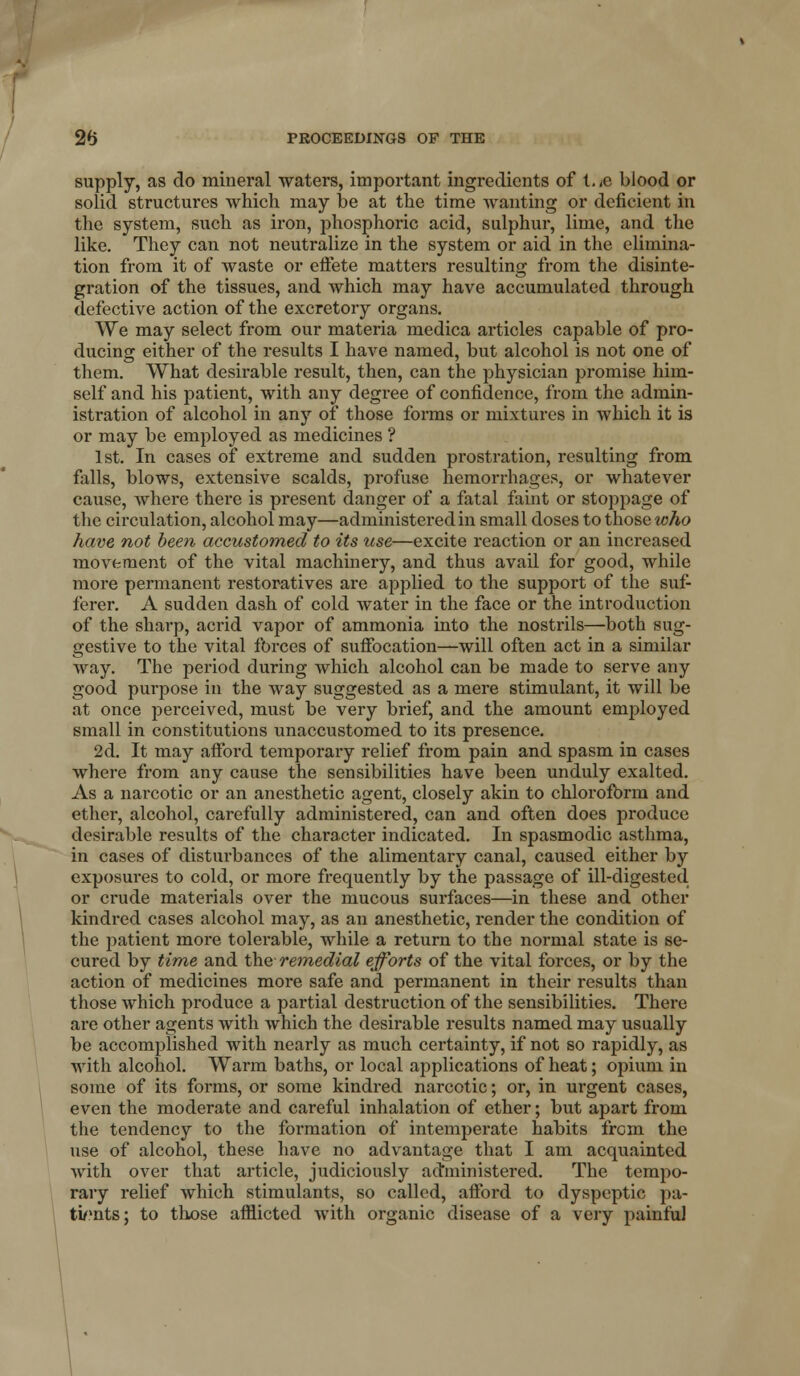 supply, as do mineral waters, important ingredients of twe blood or solid structures which may be at the time wanting or deficient in the system, such as iron, phosphoric acid, sulphur, lime, and the like. They can not neutralize in the system or aid in the elimina- tion from it of waste or eifete matters resulting from the disinte- gration of the tissues, and which may have accumulated through defective action of the excretory organs. We may select from our materia medica articles capable of pro- ducing either of the results I have named, but alcohol is not one of them. What desirable result, then, can the physician promise him- self and his patient, with any degree of confidence, from the admin- istration of alcohol in any of those forms or mixtures in which it is or may be employed as medicines ? 1st. In cases of extreme and sudden prostration, resulting from falls, blows, extensive scalds, profuse hemorrhages, or whatever cause, where there is present danger of a fatal faint or stoppage of the circulation, alcohol may—administered in small doses to those who have not been accustomed to its use—excite reaction or an increased movement of the vital machinery, and thus avail for good, while more permanent restoratives are applied to the support of the suf- ferer. A sudden dash of cold water in the face or the introduction of the sharp, acrid vapor of ammonia into the nostrils—both sug- gestive to the vital forces of sufibcation—will often act in a similar way. The period during which alcohol can be made to serve any good pui-pose in the way suggested as a mere stimulant, it will be at once perceived, must be very brief, and the amount emjiloyed small in constitutions unaccustomed to its presence. 2d. It may afford temporary relief from pain and spasm in cases where from any cause the sensibilities have been unduly exalted. As a narcotic or an anesthetic agent, closely akin to chlorofbrm and ether, alcohol, carefully administered, can and often does produce desirable results of the character indicated. In spasmodic asthma, in cases of disturbances of the alimentary canal, caused either by exposures to cold, or more frequently by the passage of ill-digested or crude materials over the mucous surfaces—in these and other kindred cases alcohol may, as an anesthetic, render the condition of the patient more tolerable, while a return to the normal state is se- cured by time and the rem,edial efforts of the vital forces, or by the action of medicines more safe and permanent in their results than those which produce a partial destruction of the sensibilities. There are other agents with which the desirable results named may usually be accomplished with nearly as much certainty, if not so rapidly, as with alcohol. Warm baths, or local applications of heat; opium in some of its forms, or some kindred narcotic; or, in urgent cases, even the moderate and careful inhalation of ether; but apart from the tendency to the formation of intemperate habits from the use of alcohol, these have no advantage that I am acquainted with over that article, judiciously administered. The tempo- rary relief which stimulants, so called, afford to dyspeptic pa- ti/'nts; to those afflicted with organic disease of a very painful