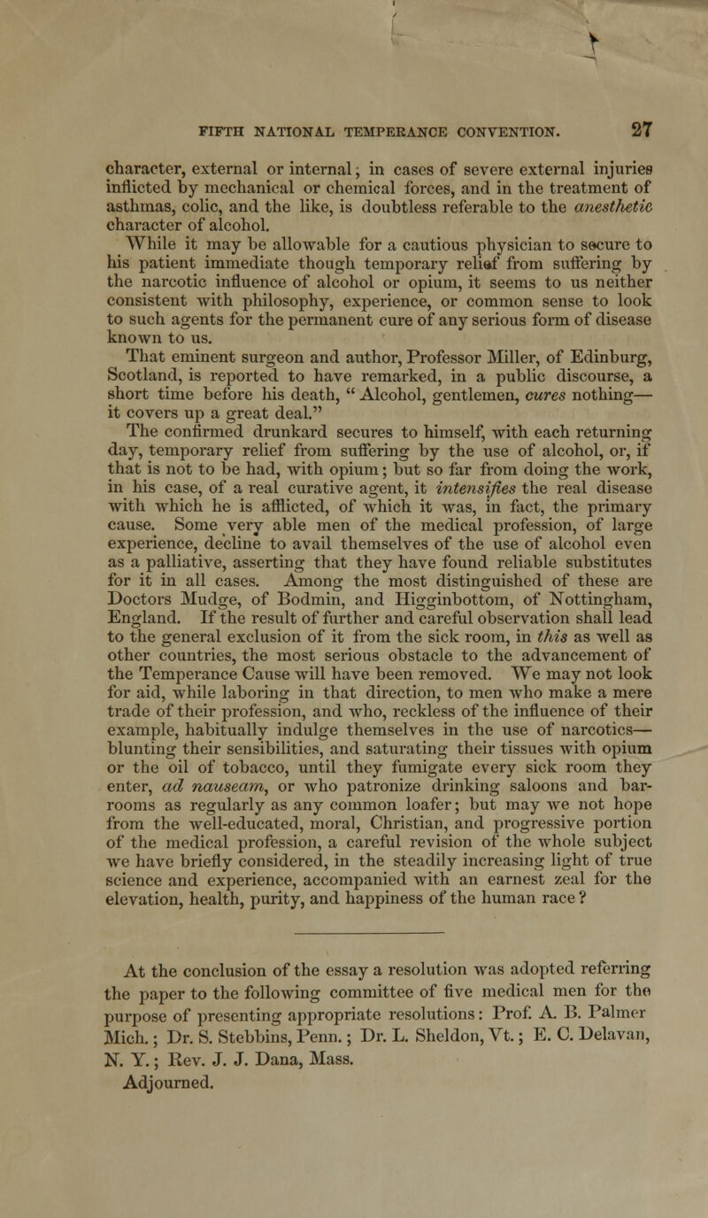 character, external or internal, in cases of severe external injuries inflicted, by mechanical or chemical forces, and in the treatment of asthmas, colic, and the like, is doubtless referable to the anesthetic character of alcohol. While it may be allowable for a cautious physician to secure to his patient immediate though temporary reliaf from suffering by the narcotic influence of alcohol or opium, it seems to us neither consistent with philosophy, experience, or common sense to look to such agents for the permanent cure of any serious form of disease known to us. That eminent surgeon and author, Professor Miller, of Edinburg, Scotland, is reported to have remarked, in a public discourse, a short time before his death,  Alcohol, gentlemen, cures nothing— it covers up a great deal. The confirmed drunkard secures to himself, with each returning day, temporary relief from suffering by the use of alcohol, or, if that is not to be had, with opium; but so far from doing the work, in his case, of a real curative agent, it intensifies the real disease with which he is afflicted, of which it was, in fact, the primary cause. Some very able men of the medical profession, of large experience, decline to avail themselves of the use of alcohol even as a palliative, asserting that they have found reliable substitutes for it in all cases. Among the most distinguished of these are Doctors Mudge, of Bodmin, and Higginbottom, of Nottingham, England. If the result of further and careful observation shall lead to the general exclusion of it from the sick room, in this as well as other countries, the most serious obstacle to the advancement of the Temperance Cause will have been removed. We may not look for aid, while laboring in that direction, to men who make a mere trade of their profession, and Avho, reckless of the influence of their example, habitually indulge themselves in the use of narcotics— blunting their sensibilities, and saturating their tissues with opium or the oil of tobacco, until they fumigate every sick room they enter, ad nauseam, or Avho patronize drinking saloons and bar- rooms as regularly as any common loafer; but may we not hope from the well-educated, moral, Christian, and progressive portion of the medical profession, a careful revision of the whole subject we have briefly considered, in the steadily increasing light of true science and experience, accompanied with an earnest zeal for the elevation, health, purity, and happiness of the human race ? At the conclusion of the essay a resolution was adopted referring the paper to the following committee of five medical men for the purpose of presenting appropriate resolutions: Prof. A. B. Palmer Mich.; Dr. S. Stebbins, Penn.; Dr. L. Sheldon, Vt.; E. C. Delavan, N. Y.; Rev. J. J. Dana, Mass. Adjourned.