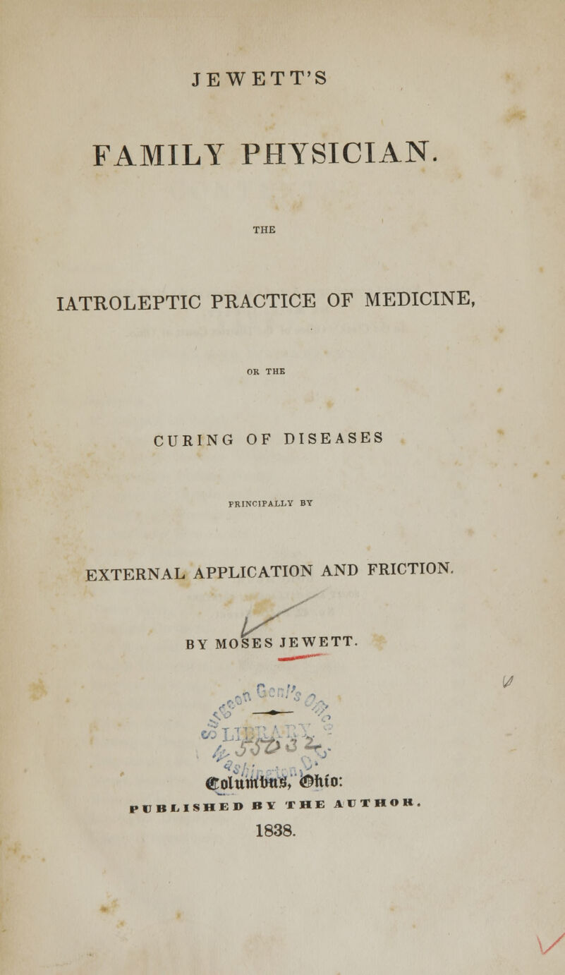 JEWETT'S FAMILY PHYSICIAN THE IATROLEPTIC PRACTICE OF MEDICINE, CURING OF DISEASES PRINCIPALLY BY EXTERNAL APPLICATION AND FRICTION. BY MOSES JEWETT. Colutrtfms, &*uo: PUBLISHED BY THE AUTHOR 1838.