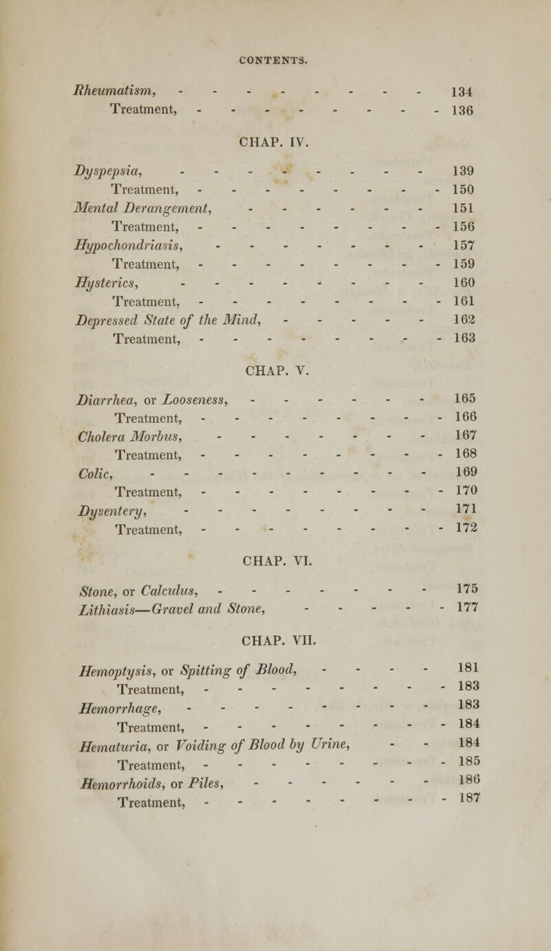 Rheumatism, 134 Treatment, 136 CHAP. IV. Dyspepsia, 139 Treatment, 150 Mental Derangement, 151 Treatment, 156 Hypochondriasis, 157 Treatment, 159 Hysterics, - - - - ■» - - - 160 Treatment, 161 Depressed State of the Mind, 162 Treatment, - 163 CHAP. V. Diarrhea, or Looseness, 165 Treatment, 166 Cholera Morbus, 167 Treatment, 168 Colic, 169 Treatment, 170 Dysentery, 171 Treatment, 172 CHAP. VI. Stone, or Calculus, 175 Lithiasis—Gravel and Stone, 177 CHAP. VII. Hemoptysis, or Spitting of Blood, - - - - 181 Treatment, 18^ Hemorrhage, 183 Treatment, 184 Hematuria, or Voiding of Blood by Urine, - - 184 Treatment, 185 Hemorrhoids, or Piles, 186