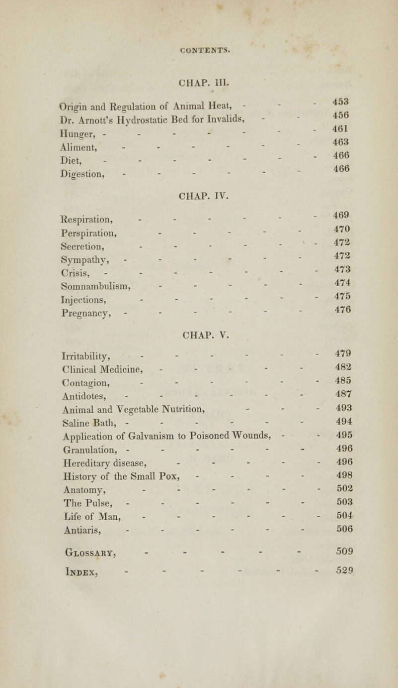 CHAP. 111. 453 456 Origin and Regulation of Animal Heat, - Dr. Arnott's Hydrostatic Bed for Invalids, it - 461 Hunger, - - - - - Aliment, - Diet, -'-.-■ Digestion, .--'-- CHAP. IV. 463 466 466 Respiration, - - Perspiration, - Secretion, .,---- 472 Sympathy, ----- 472 Crisis, 473 Somnambulism, - 4'4 Injections, -  475 Pregnancy, - - - 4' CHAP. V. Irritability, ... - 479 Clinical Medicine, ----- 482 Contagion, ------ 485 Antidotes, ------ 487 Animal and Vegetable Nutrition, - - - 493 Saline Bath, 494 Application of Galvanism to Poisoned Wounds, - - 495 Granulation, ------ 496 Hereditary disease, ----- 496 History of the Small Pox, - - 498 Anatomy, ------ 502 The Pulse, - - - - - 503 Life of Man, - 504 Antiaris, ------ 506 Glossary, ----- 509 Index, - - - 529