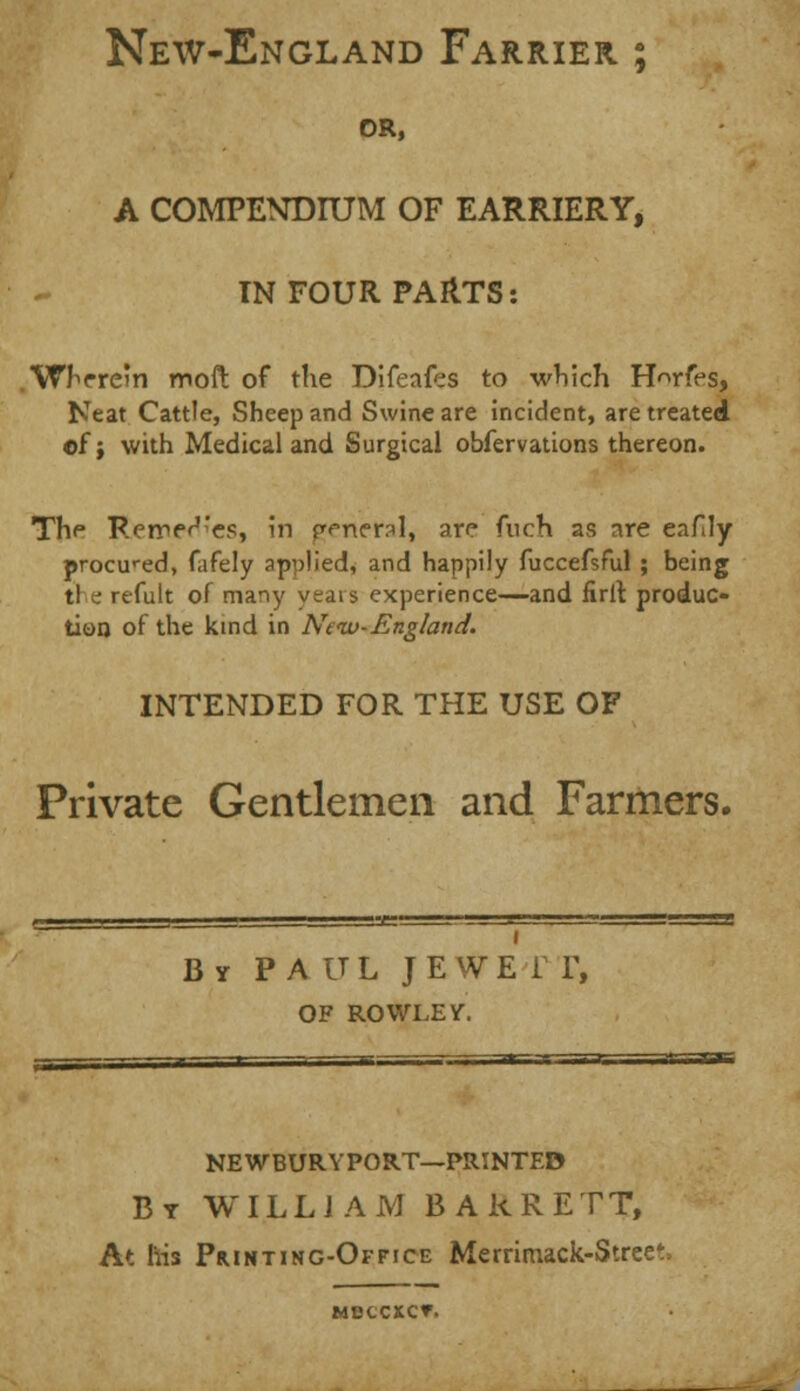 New-England Farrier ; OR, A COMPENDIUM OF EARRIERY, IN FOUR PARTS: .Wherein moft of the Difeafes to which H^rfes, Neat Cattle, Sheep and Swine are incident, are treated of; with Medical and Surgical obfervations thereon. The Rerre^'es, in funeral, are fuch as are eafily procured, fafely applied, and happily fuccefsful ; being tl e refult of many years experience—and firit. produc- tion of the kind in New-England. INTENDED FOR THE USE OF Private Gentlemen and Farmers. By P A UL JEWEfr, OF ROWLEY. NEWBURYPORT—PRINTED By WILLI AM BARRETT, At his Printing-Office Merrimack-Stree' MBCCXCT.