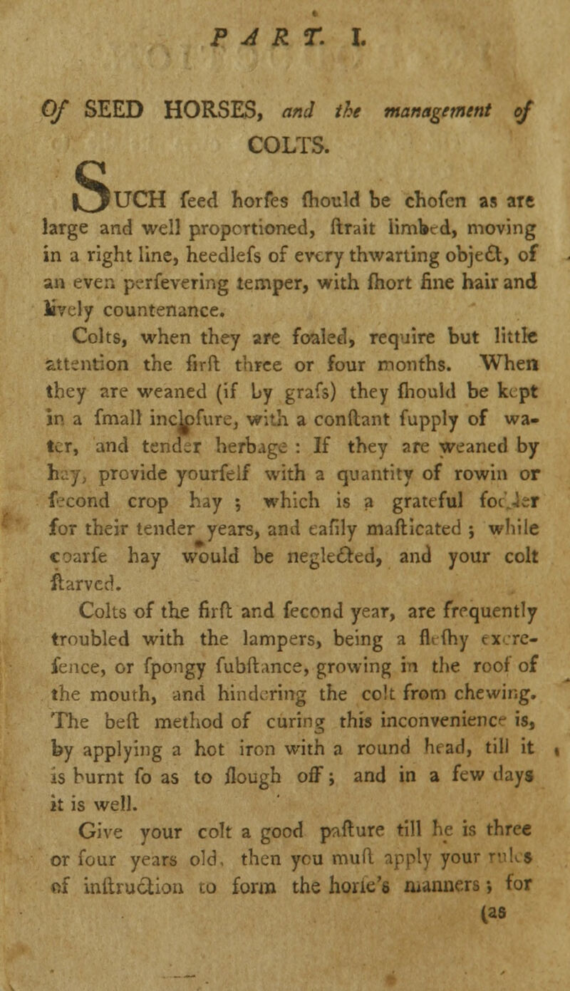 Of SEED HORSES, and the management of COLTS. s »UCH feed horfes fhould be chofen as are large and well proportioned, ftrait limbed, moving in a right line, heedlefs of every thwarting obje£t, of an ever, p?rfevering temper, with fhort fine hair and lively countenance. Colts, when they are foaled, require but little attention the firft: three or four months. When they are weaned (if by grafs) they fnouid be kept in a fmall inclpfure, with a conftant fupply of wa- ter, and tender herbage : If they are weaned by provide yourfelf with a quantity of rowin or f'cond crop hay ; which is a grateful fot'.-ler for their tender years, and eafily mafticated ; while coarfe hay would be neglected, and your colt fiarved. Colts of the firft and fecond year, are frequently troubled with the lampers, being a flefhy tx.re- fence, or fpongy fubftance, growing in the roof of the mouth, and hindering the colt from chewing. The beft method of curing this inconvenience is, by applying a hot iron with a round head, till it is burnt fo as to flough off; and in a few days it is well. Give your colt a good pafture till he is three or four years old, then you mull apply your rules of initruc^ion to form the hone's manners •, for (as