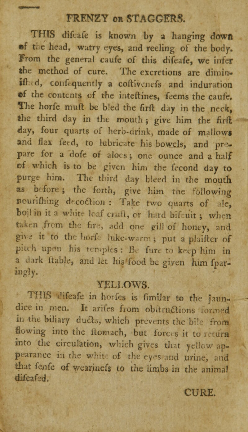 FRENZY or STAGGERS. THTS difeafe is known by a hanging down •f the head, wutry eyes, and reeling oi the body. From the general caufe of this difeafe, we infer the method of cure. The excretions are dimin- ifl d, conf-quently a coftivenefs and induration •f the contents of the interlines, feems the caufe. The horfe muft be bled the firft day in the neck, the third day in the mouth ; give him the firft day, four quarts of herb-cirink, made of mallows and flax feed, to lubricate his bowels, and pre- pare for a dofe of aloes; one ounce and a half of which is to be given him the fecond day to purge him. The third day bleed in the mouth as before ; the forth, give him tne following peurifhmg deco&ion : Take two quarts of ale, boil in it a white I. & hard bifcuit; wlien i from the fire, add one gill of honey, and giw it to the hdrfi luke-warm? put a pJaifter oif pitch upem his temples: Be fun to keep him in a J irk liable, and let his food be given him fpar- ingly. YELJXTWS. THIS difeafe in horfes is fimiJar to the jaun- dice in men. It arifes from obitru#ions formed in the biliary ducts, which prevents the bile rrom flowing into the ltomach, but forces it to i jura into the circulation, which gives that yellow ap- pearance hi the white of the eyes and urine, and that fenfe of weariuefs to the iimbs in the animal difeafed. CURE.