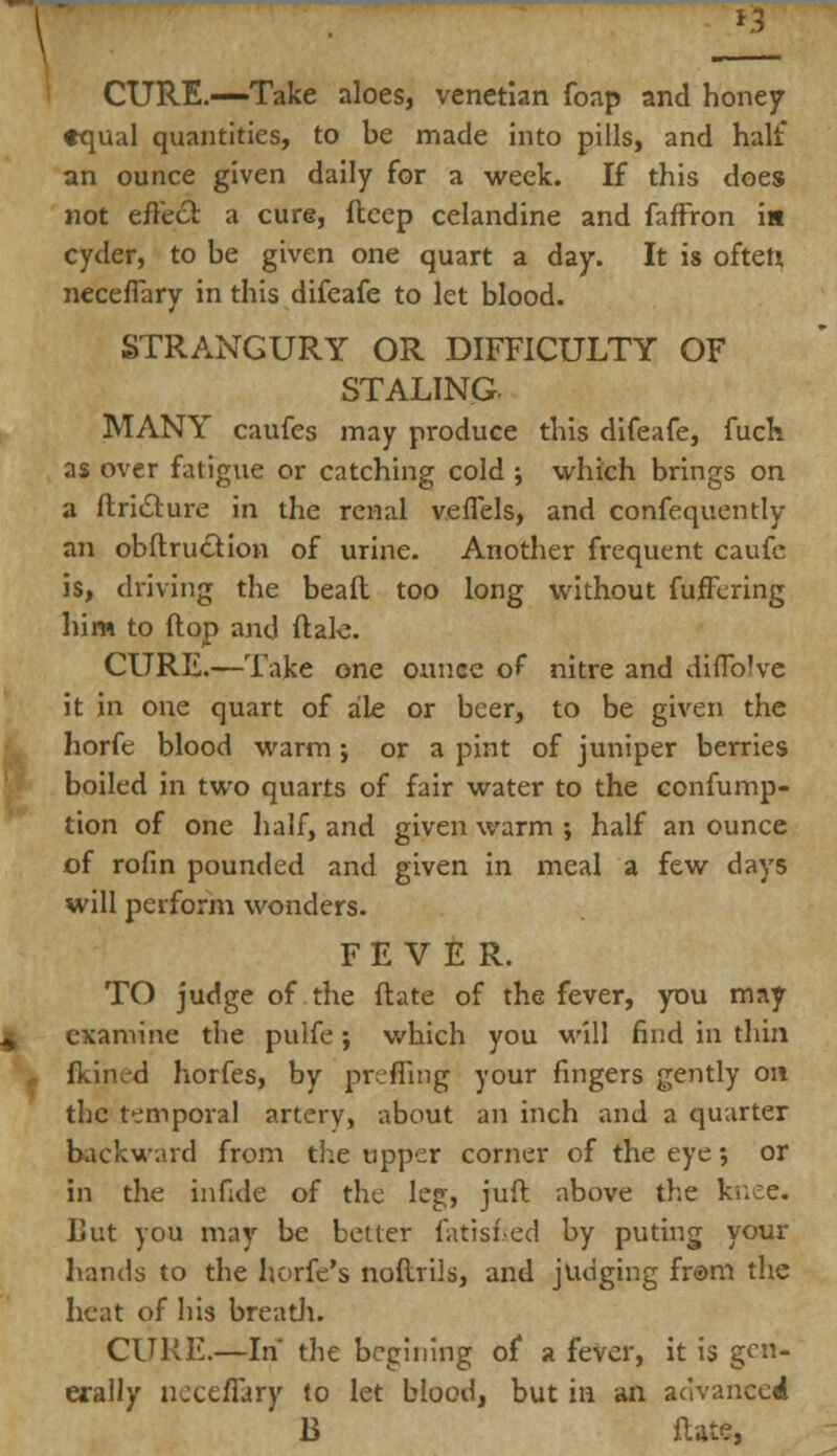 CURE.—Take aloes, Venetian foap and honey ♦qual quantities, to be made into pills, and halt an ounce given daily for a week. If this does not effect a cure, deep celandine and faffron i« cyder, to be given one quart a day. It is often necefTary in this difeafe to let blood. STRANGURY OR DIFFICULTY OF STALING. MANY caufes may produce this difeafe, fuck as over fatigue or catching cold ; which brings on a ftriiSture in the renal veffels, and confequently an obftru&ion of urine. Another frequent caufe is, driving the bead too long without fujEFering him to ftop and ftale. CURE.—Take one ounce of nitre and diflblve it in one quart of ale or beer, to be given the horfe blood warm ; or a pint of juniper berries boiled in two quarts of fair water to the confump- tion of one half, and given warm •, half an ounce of rofin pounded and given in meal a few days will perform wonders. FEVER. TO judge of the ftate of the fever, you may examine the pulfe; which you will find in thin fkined horfes, by preffing your fingers gently on the temporal artery, about an inch and a quarter backward from the upper corner of the eye; or in the infule of the leg, juft above the knee. But you may be better fatished by puting your hands to the horfe's noftrils, and judging fr®m the heat of his breath. CURE.—In' the begining of a fever, it is gen- erally necefTary to let blood, but in an advanced B ftate,