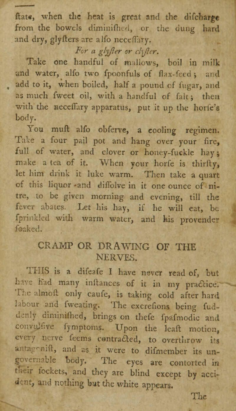 flat*, when the heat is great and the difcharge from the bowels diminifhed, or the dung hard and dry, glyfters are alfo neceffary. For a glyjler or ckjler. Take one handful of mallows, boil in milk ynd water, alfo two fpoonfuls of flax-feed ■■, and add to it, when boiled, half a pound of fugar, and as much fweet oil, with a handful of fait j then with the neceffary apparatus, put it up the horfe's body. You muft alfo obferve, a cooling regimen. Take a four pail pot and hang over your fire, full of water, and clover or honey-fuckle hay; make a tea of it. When your horfe is thirfty, let him drink it luke warm. Then take a quart of this liquor -and diffolve in it one ounce of ni- tre, to be given morning and evening, till the fever abates. Let his hay, if he will eat, be fprinkled with warm water, and his provender foaked. CRAMP OR DRAWING OF THE NERVES. . THIS is a difeafe I have never read of, but have had many inftances of it in my practice. The almofl only caufe, is taking cold after hard labour and fweating. The excrefions being fud- • diminifhed, brings on thefe fpafmodic and convujfive fymptoms. Upon the leaft motion, nerve feems contracted, to overthrow its -nift, and as it were to difmember its ua- rnablc body. The eyes are contorted in lockets, and they are blind except by acci- dent, and nothing but the white appears. The