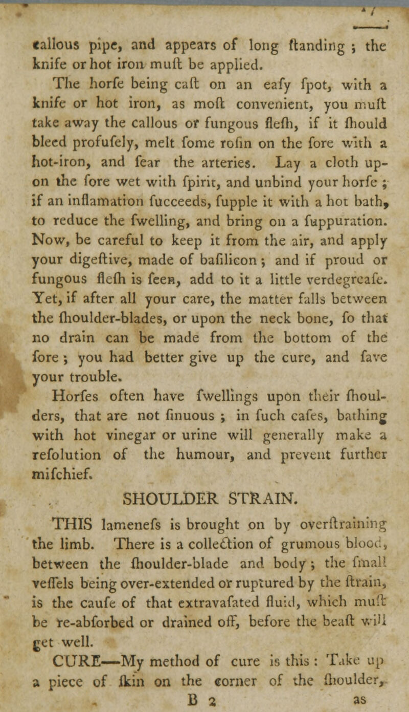 tallous pipe, and appears of long ftanding ; the knife or hot iron mult be applied. The horfe being caft on an eafy fpot, with a knife or hot iron, as mod convenient, you muft take away the callous or fungous flefh, if it fhould bleed profufely, melt fome rofin on the fore with a hot-iron, and fear the arteries. Lay a cloth up- on the fore wet with fpirit, and unbind your horfe ; if an inflamation fucceeds, fupple it with a hot bath, to reduce the fwelling, and bring on a fuppuration. Now, be careful to keep it from the air, and apply your digeftive, made of bafilicon; and if proud or fungous flefh is feen, add to it a little verdegrcafe. Yet, if after all your care, the matter falls between the fhoulder-blades, or upon the neck bone, fo that no drain can be made from the bottom of the fore ; you had better give up the cure, and fave your trouble. Horfes often have fwellings upon their moul- ders, that are not finuous ; in fuch cafes, bathing with hot vinegar or urine will generally make a refolution of the humour, and prevent further mifchief. SHOULDER STRAIN. THIS lamenefs is brought on by overitraining the limb. There is a collection of grumous blood, between the fhoulder-blade and body ; the fmall veffels being over-extended or ruptured by the ftrain, is the caufe of that extravafated fiuiil, which muft be re-abforbed or drained off, before the beaft v.iU get well. CURE—My method of cure is this : Take up a piece of lkin on the corner of the ftioulder, B 2 as