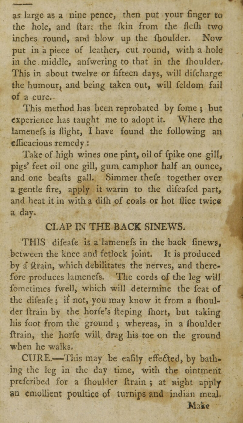 as large as a nine pence, then put your finger to the hole, and ftar: the fkin from the flefh two inches round, ami blow up the fhoulder. Now put in a piece of leather, cut round, with a hole in the. middle, anfwering to that in the fhoulder. This in about twelve or fifteen days, will difcharge the humour^ and being taken out, will feldom fail of a cure. This method has been reprobated by fome ; but experience has taught me to adopt it. Where the lamenefs is flight, I have found the following an efficacious remedy: Take of high wines one pint, oil of fpike one gill, pigs' feet oil one gill, gum camphor half an ounce, and one beafts gall. Simmer thefe together over a gentle fire, apply it warm to the difeafed part, and heat it in with a difh of coals or hot flice twice a day. CLAP IN THE BACK SINEWS. THIS difeafe is a lamenefs in the back finews, between the knee and fetlock joint. It is produced by a* ftrain, which debilitates the nerves, and there- fore produces lamenefs. The cords of the leg will fometimes fwell, which will determine the feat of the difeafe; if not, you may know it from a fhoul- der ftrain by the horfe's fteping fhort, but taking his foot from the ground ; whereas, in a fhoulder ftrain, the horfe will drag his toe on the ground when he walks. CURE.—This may be eafily effeaed, by bath- ing the leg in the day time, with the ointment prefcribed for a fhoulder ftrain ; at sight apply an emollient poultice of turnips and indian meal> Make