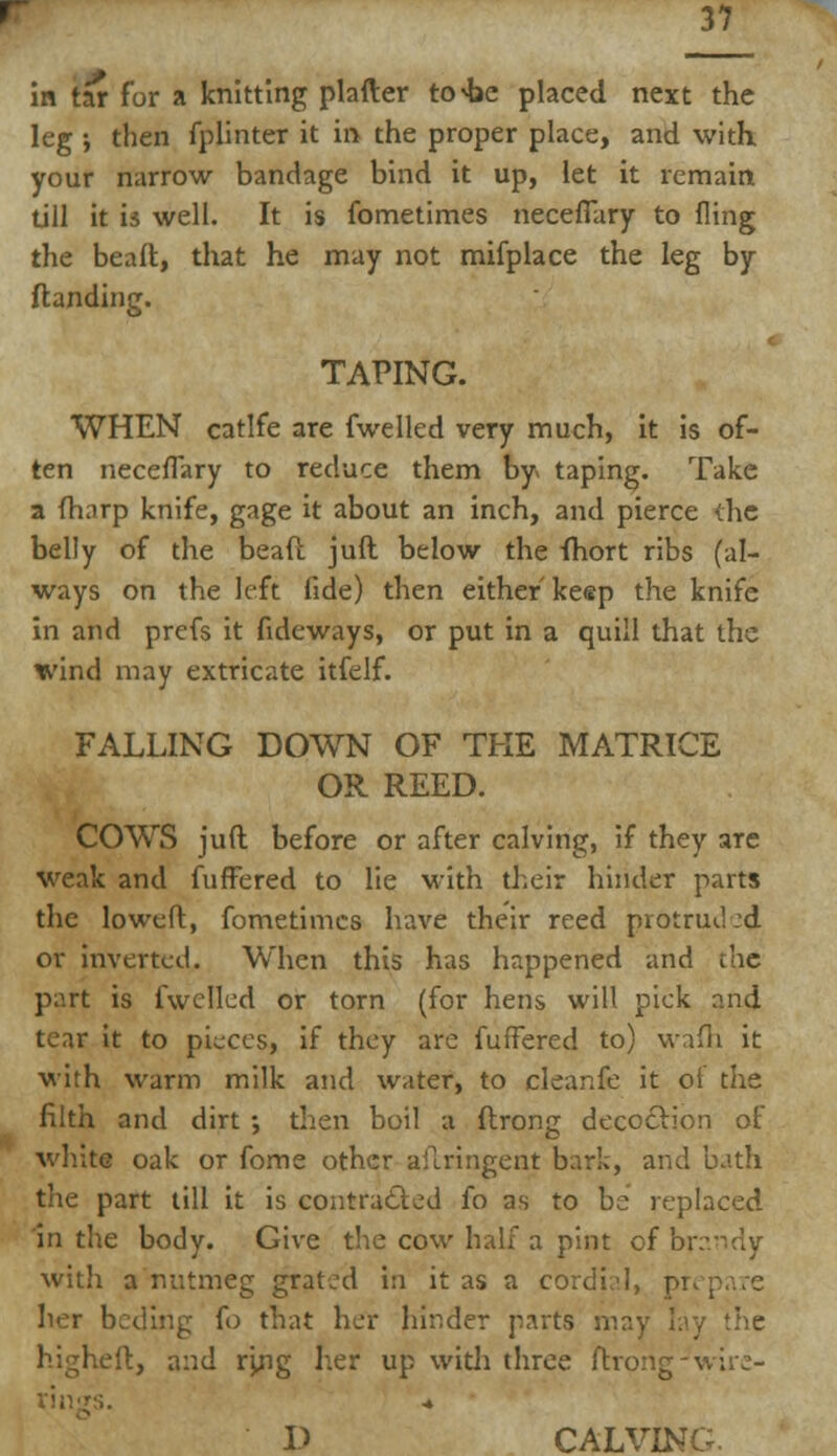 in tar for a knitting platter to^e placed next the leg ; then fplinter it in the proper place, and with your narrow bandage bind it up, let it remain till it is well. It is fometimes neceflary to fling the bead, that he may not mifplace the leg by Handing. TAPING. WHEN catlfe are fwelled very much, it is of- ten neceflary to reduce them by* taping. Take a (harp knife, gage it about an inch, and pierce the belly of the bead juft below the fhort ribs (al- ways on the left fide) then either keep the knife in and prefs it fideways, or put in a quill that the wind may extricate itfelf. FALLING DOWN OF THE MATRICE OR REED. COWS juft before or after calving, if they are weak and fuffered to lie with their hinder parts the loweflr, fometimes have their reed protrud .-d or inverted. When this has happened and the part is fwelled or torn (for hens will pick and tear it to pieces, if they are fuffered to) wafh it with warm milk and water, to cleanfe it of the filth and dirt •, then boil a flrong decoftion of white oak or fome other aiTringent bark, and bath the part till it is contracted fo as to be replaced In the body. Give the cow half a pint of brandy with a nutmeg gratjd in it as a cordial, pi her beding fo that her hinder parts may lay the higheft, and ryig her up with three ftrong-wire- V CALVING.