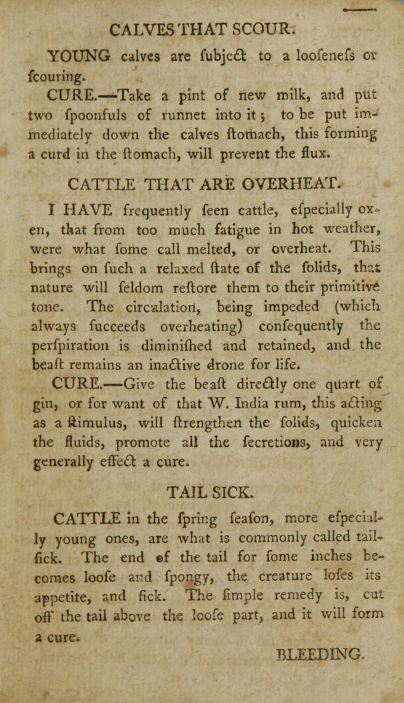 CALVES THAT SCOUR. YOUNG calves are fubjccl: to a loofenefs ov fcouving. CURE.—-Take a pint of new milk, and put two fpoonfuls of runnet into it •, to be put im- mediately down tlie calves ftomach, this forming a curd in the ftomach, will prevent the flux. CATTLE THAT ARE OVERHEAT. I HAVE frequently feen cattle, efpecially ox- en, that from too much fatigue in hot weather, were what fome call melted, or overheat. This brings on fuch a relaxed ftate of the folids, that nature will feldom reftore them to their primitive tone. The circiilatiort, being impeded (which always fucceeds overheating) confequently the perfpiration is diminifhed and retained, and the beaft remains an inactive drone for life. CURE.—Give the beaft directly one quart of gin, or for want of that W. India rum, this acling as a ftimulus, will ftrengthen the folids, quicken the fluids, promote all the fecretions, and very generally efte£l a cure. TAIL SICK. CATTLE in the fpring feafon, more efpecul- ly young ones, are what is commonly called tail- fick. The end ©f the tail for fome inches be- comes loofe and fpongy, the creature lofes its appetite, and fick. The fimple remedy is, cut oft* the tail above the loofe part, and it will form a cure. BLEEDING.