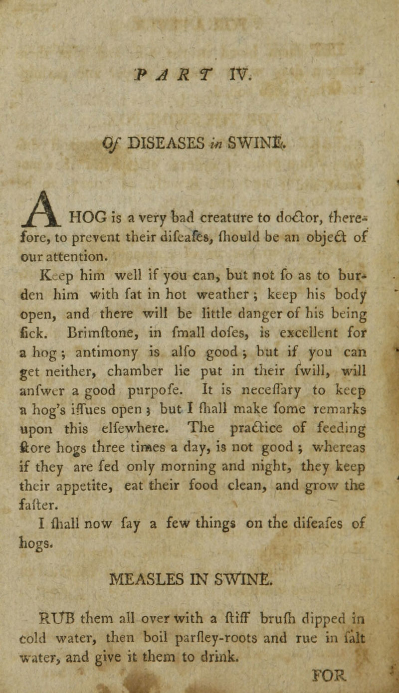 Of DISEASES in SWINft A m/~\ HOG is a very bad creature to doctor, there- fore, to prevent their difeafes, fliould be an object of our attention. Keep him well if you can, but not fo as to bur- den him with fat in hot weather ; keep his body Open, and there will be little danger of his being fick. Brimftone, in fmall dofes, is excellent for a hog •, antimony is alfo good ^ but if you can get neither, chamber lie put in their fwill, will anfwer a good purpofe. It is neceflary to keep a hog's ifTues open 3 but I fhall make fome remarks upon this elfewhere. The practice of feeding ftore hogs three times a day, is not good ; whereas if they are fed only morning and night, they keep their appetite, eat their food clean, and grow the falter. I fhall now fay a few things on the difeafes of hogs. MEASLES IN SWINE. RUB them all over with a ft iff brufh dipped in Cold water, then boil parfley-roots and rue in fait water, and give it them to drink. FOR