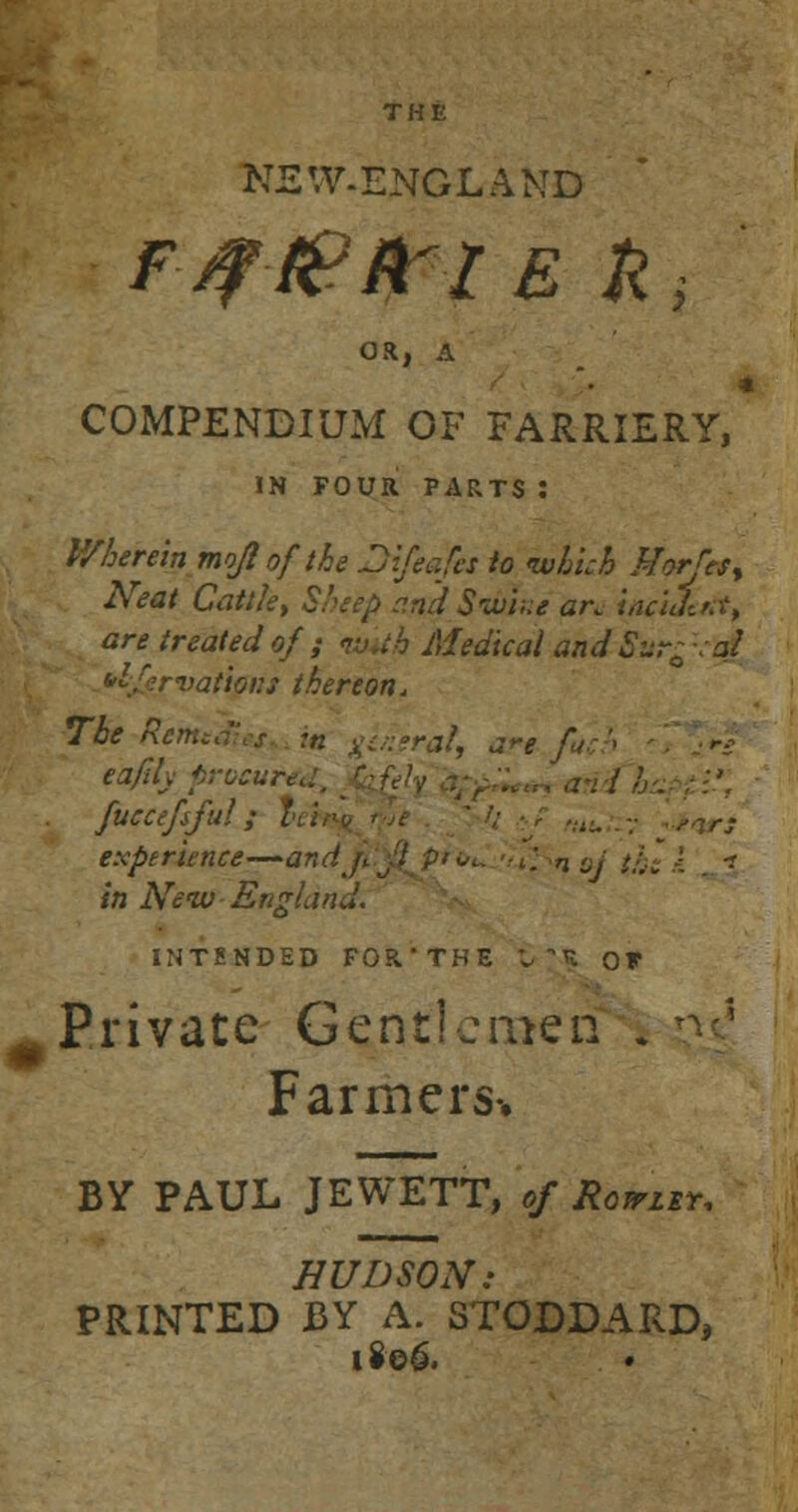 new.england OR, A * COMPENDIUM OF FARRIERY, IN FOUR PARTS : Wherein mojlof'the Difeafes to which Morfef% Neat Cattle, Sheep andSvme arc i/vUtttt, are treated of ; tvuh Medical and ~Sur* -al *lJjervatipiU thereon. ToeRenttdiet in general, are fu '• eafily procured, fuecefsful; experience—-an1 in New England. INTENDED FOR'THE £ H OF Private Gentlemen » Farmers-. BY PAUL JEWETT, of Rowley, HUDSON: PRINTED BY A. STODDARD, 1806.