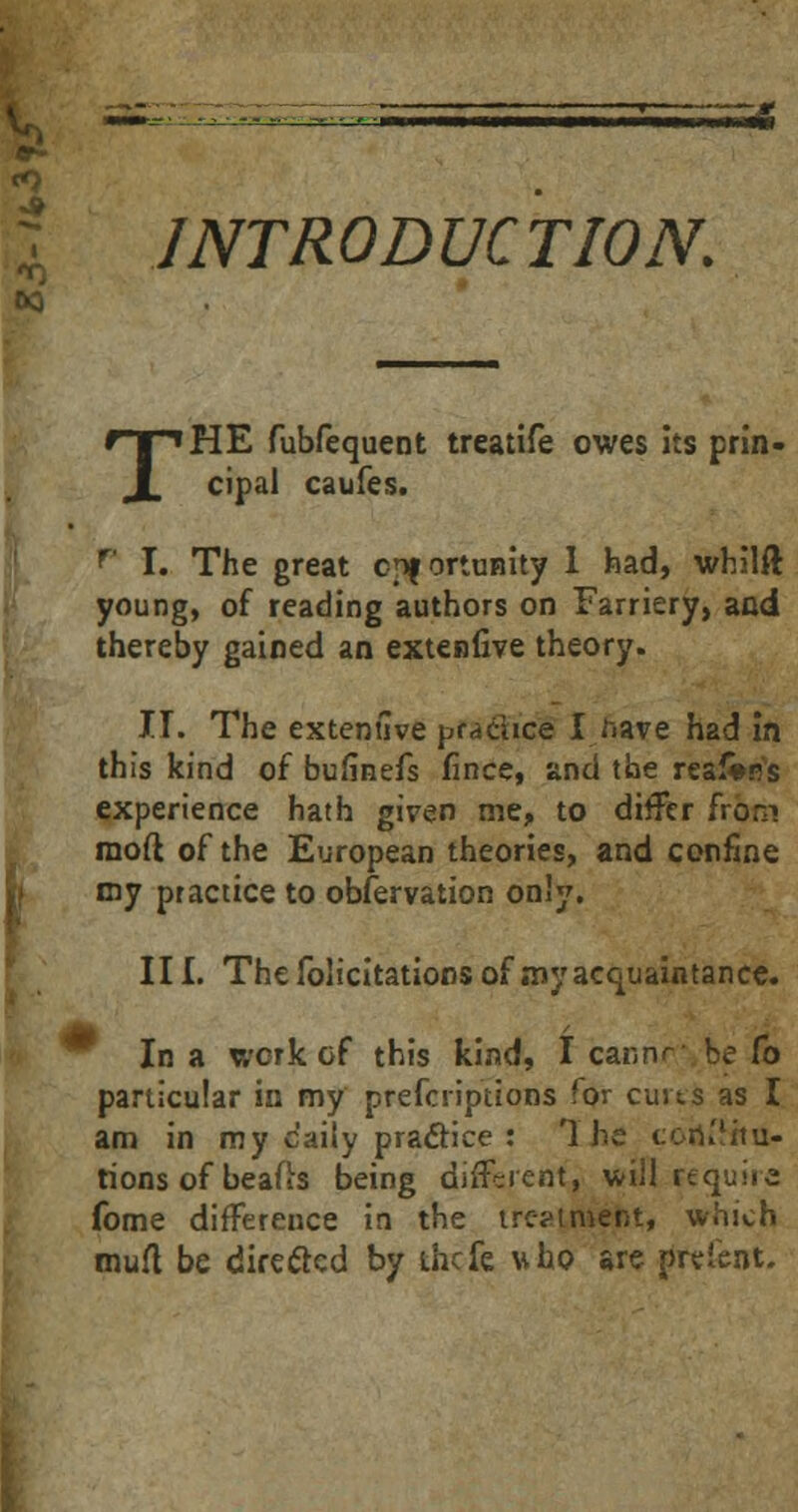 s^l INTRODUCTION. T HE fubfequent treatife owes its prin- cipal caufes. r I. The great cpf ortnnity 1 had, whilft young, of reading authors on Farriery, and thereby gained an extenfive theory. H. The extentlve prdciice I have had in this kind of bufinefs fince, and the reaJWs experience hath given me, to differ from mod of the European theories, and confine my practice to observation only. III. The folicitations of my acquaintance. In a work of this kind, I cannr be Co particular in my prefcriptions for cuits as I am in my daily practice : 1'he coru'itu- tions of beafts being different, will require fome difference in the treatment, which muft, be directed by thefe who are preient.