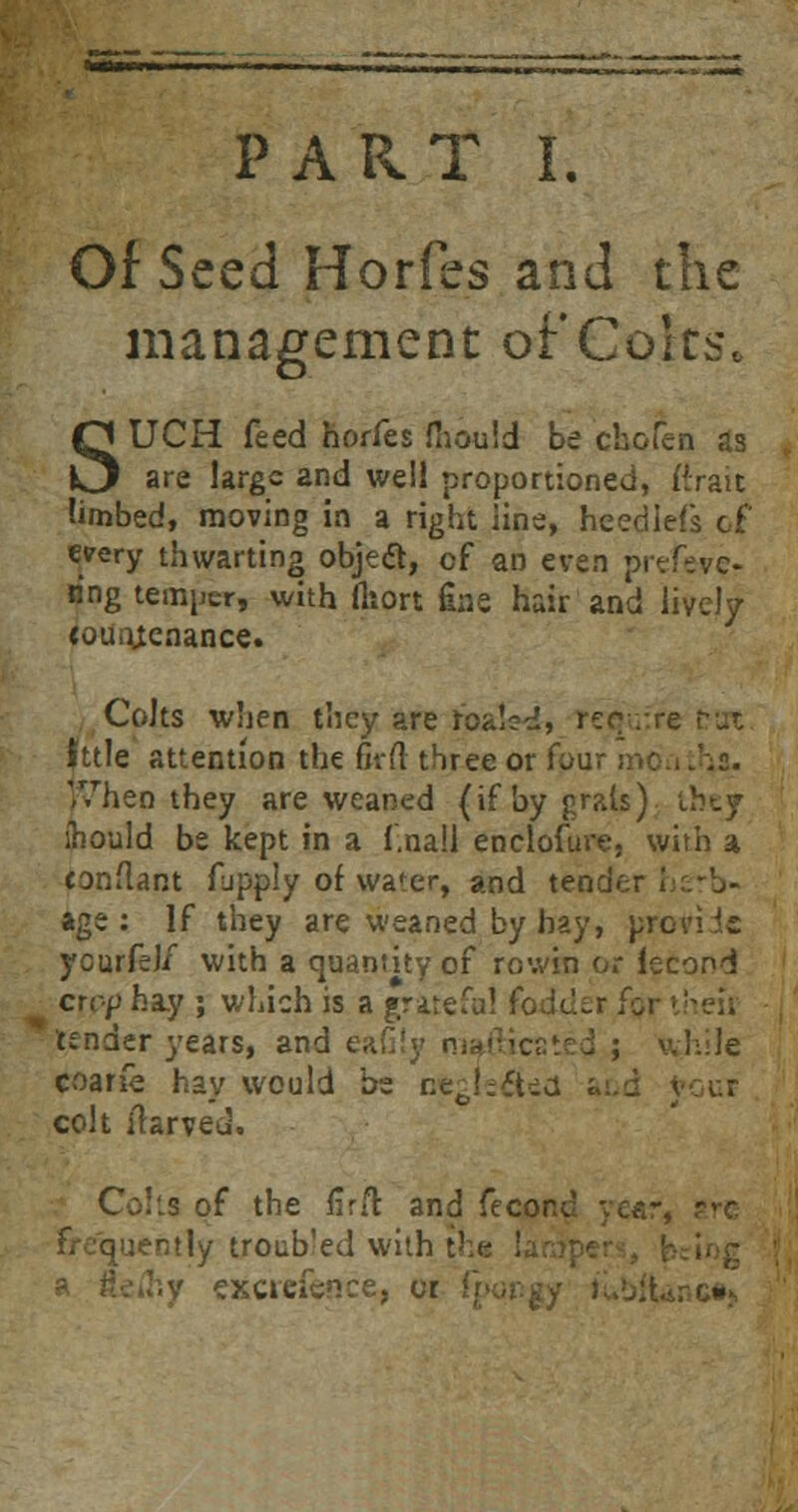 Of Seed Horfes and the management ofCelts. SUCH feed horfes fnould be chofen as are large and well proportioned, ((rait limbed, moving in a right line, hcediels of eeery thwarting objeft, of an even prefever ring temper, with fttort Ens hair and lively (ouotcnance. Colts when they are roalsd, require htle attention the firft three or four moatr^s. When they are weaned (ifbygrais) they ibould be kept in a f.nall enclosure, with a conflant fupply of water, and tender herb- age : If they are weaned by bay, pre yourfel/ with a quantity of rowin or lecond crop hay ; which is a grateful foduir for ■ tender years, and eafily r ; while coarfe hay would be neglected and j colt irarved. Colls of the firft and fecorv. :ently troubled with tl excrcfence, cr