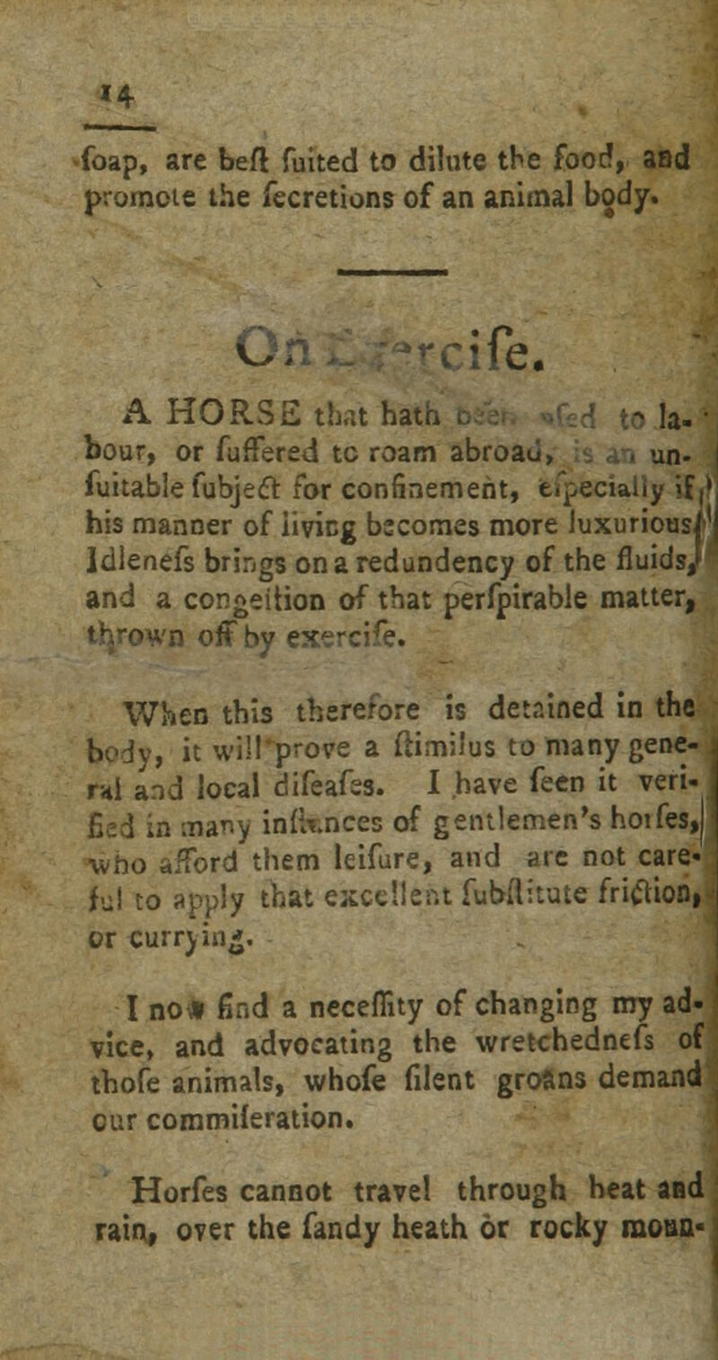 »4 (bap, are beft fuited to dilute the foot!, and promote the fecretions of an animal body. fe. A HORSE that hata . to la-' bour, or fuffered tc roam abroad, . , un- | fuitable fubjecT: for confinement, efpecially if,* his manner of living becomes more luxurious!1 Idlenefs brings onaredundency of the fluids; and a condition of that perfpirable matter, thrown off by exerc;ra. When this therefore is detained in the body, it will prove a flimilus to many gene- ral and local difeafss. I have feen it veri- fieri in many infknces of gentlemen's hotfes, who afford them leifure, and are not care« Jul to apply that excellent fubflitute fritfion, or curry in*. I no* find a neceflity of changing my ad- vice, and advocating the wretchednefs ol thofe animals, whofe filent groans demanc our commileration. Horfes cannot travel through heat anc rain, over the Tandy heath or rocky moua«