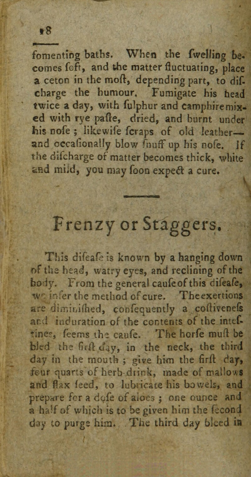 t8 fomenting baths. When the fwelling be. conies fcft, and the matter fluctuating, place a ceton in the moft, depending part, to dif- charge the humour. Fumigate his head twice a day, with fulphur and camphire mix- ed with rye pafte, dried, and burnt under his nofe ; likewife fcraps of old leather— and occafionally blow fnufFup his nofe. If the difcharge of matter becomes thick, white tfid miid, you may foon expecl: a cure. Frenzy or Staggers. This difeafe is known by a hanging down of the head, watryeyes, and reclining of the body. From the general caufeof this difeafe, er the method of cure. Theexertions are dimir,ifhed, confequently a coftivenefe ar.;i induration of the contents of the intef- ♦iner, feems th^ caufe. The horfe mufr. be bled the Grir. J^y, in the neck, the third day in the mouth ; give him the firft day, feur quarts of herb dtink, made of mallows and flax feed, to lubricate his bowels, and prepare for a dofe of aioes j one ounce and a half of which is to be given him the fecon i day to purge him. The third day bleed itt