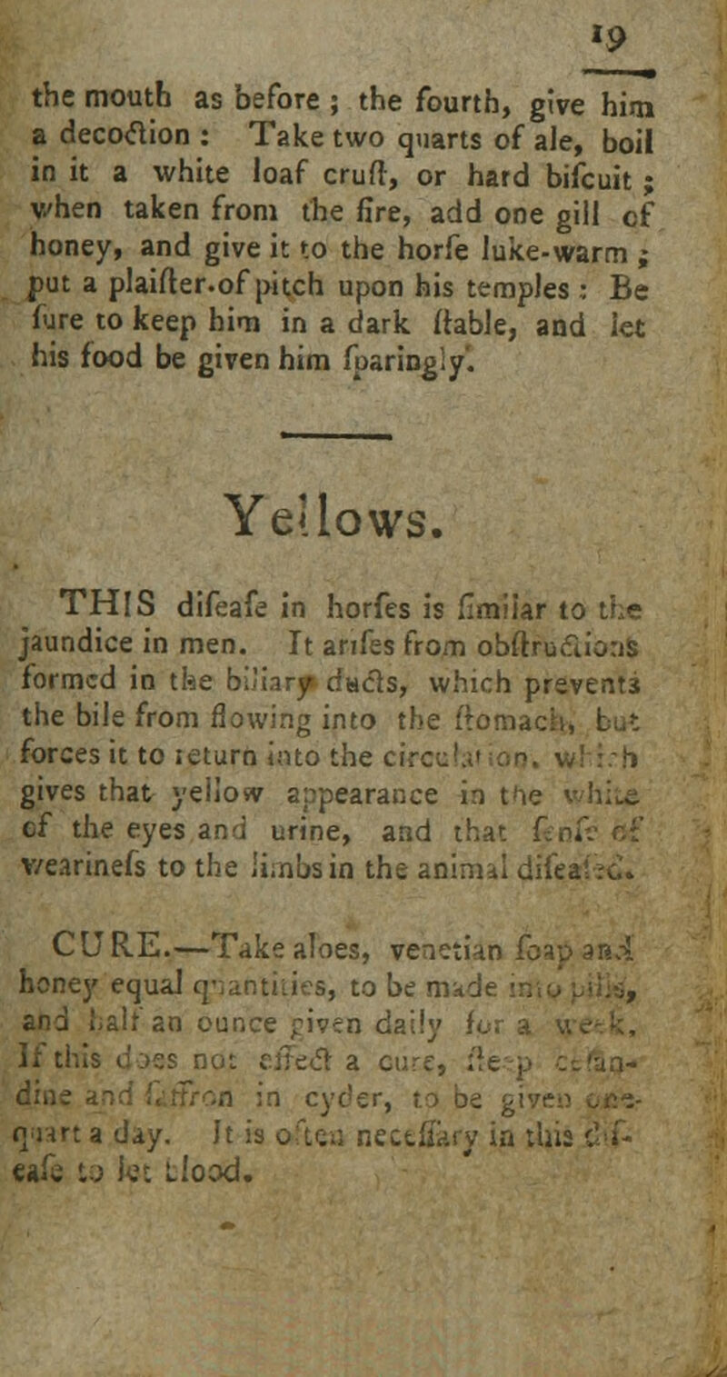 »9 the mouth as before ; the fourth, give him a decodion : Take two quarts of ale, boil in it a white loaf crufl, or hard bifcuit ; when taken from the fire, add one gill cf honey, and give it to the horfe luke-warm ; j>ut a plaifter.of pitch upon his temples : Be fure to keep him in a dark (table, and let his food be given him fparingiy. Yellows. THIS difeafe in horfes is fimiiar to the jaundice in men. It arifes from obftru&ions. formed in the biliary duels, which prevents the bile from flowing into the ftomach, forces it to ieturn into the circ ::h gives that yeiiosv appearance in the white cf the eyes and urine, and that fenf v/earinefs to the limbs in the animal difea CU RE.—Take aloes, Venetian foap anA honey equaJ quantities, to be made and halt an ounce jriven daily If this does not eiFecT: a cure, lie ■ dine n in cyder, to be give:? rjijart a day. It is oftea necefiary in this dif- eak to let ilood.