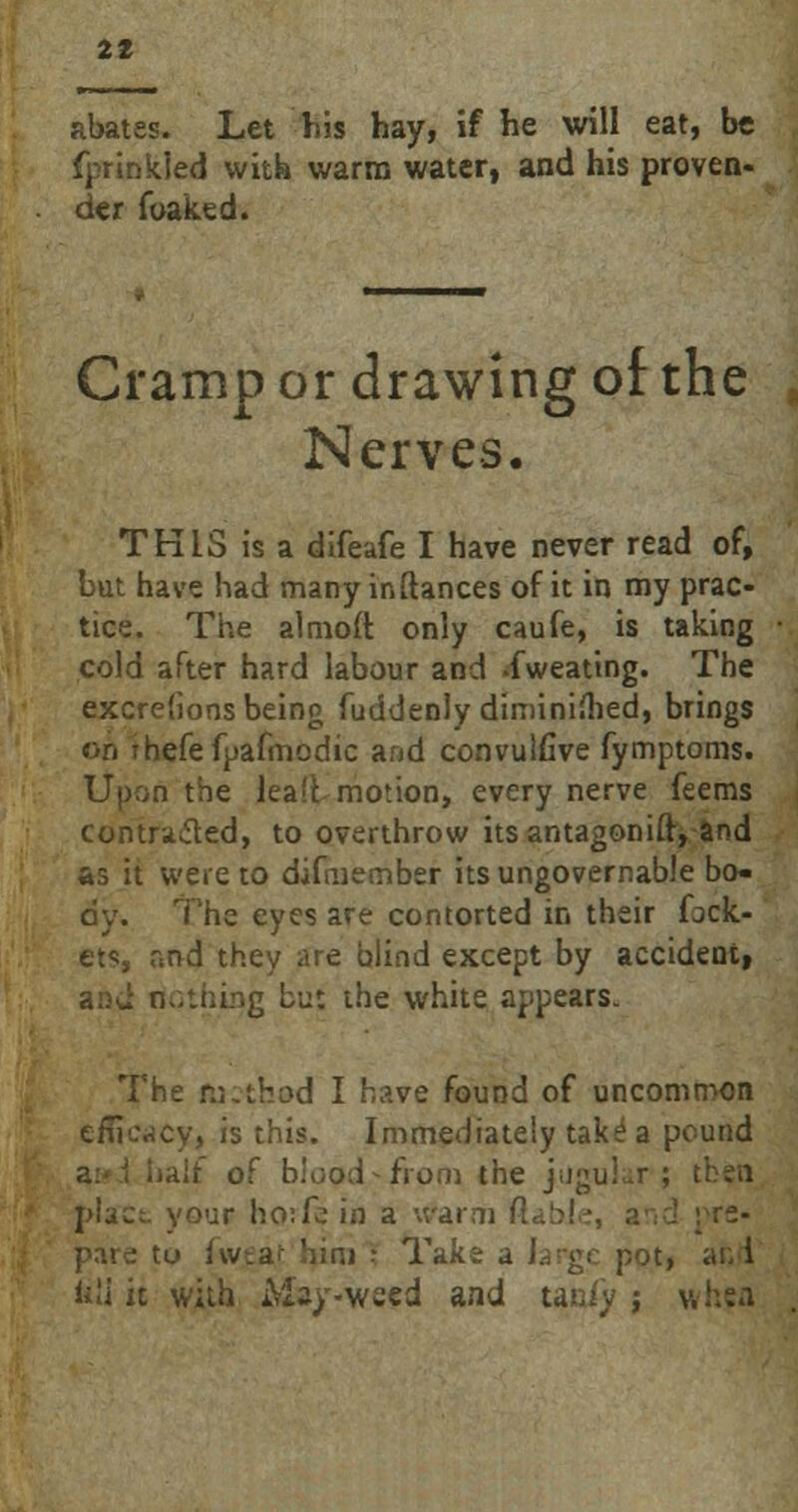 abates. Let his hay, if he will eat, be fprinkled with warm water, and his proven- der foaked. Cramp or drawing of the Nerves. TK1S is a difeafe I have never read of, but have had many inftances of it in my prac- tice. The almoft only caufe, is taking cold after hard labour and -fweating. The excreiions being fuddenly diminished, brings on fhefefpafmodic and convulfive fymptoms. Upon the lea'fc motion, every nerve feems contra&ed, to overthrow its antagonifr, and as it were to difmember its ungovernable bo- dy. The eyes are contorted in their fock- ets, r.nd they are blind except by accident, and nothing bu: the white appears. The method I have found of uncommon efficacy, is this. Immediately take1 a pound -a of blood-from the jugular; then place your ho:fc in a warm pare tu fweat him i Take a large pot, ar, i iili it with May-weed and tan/y j wttff