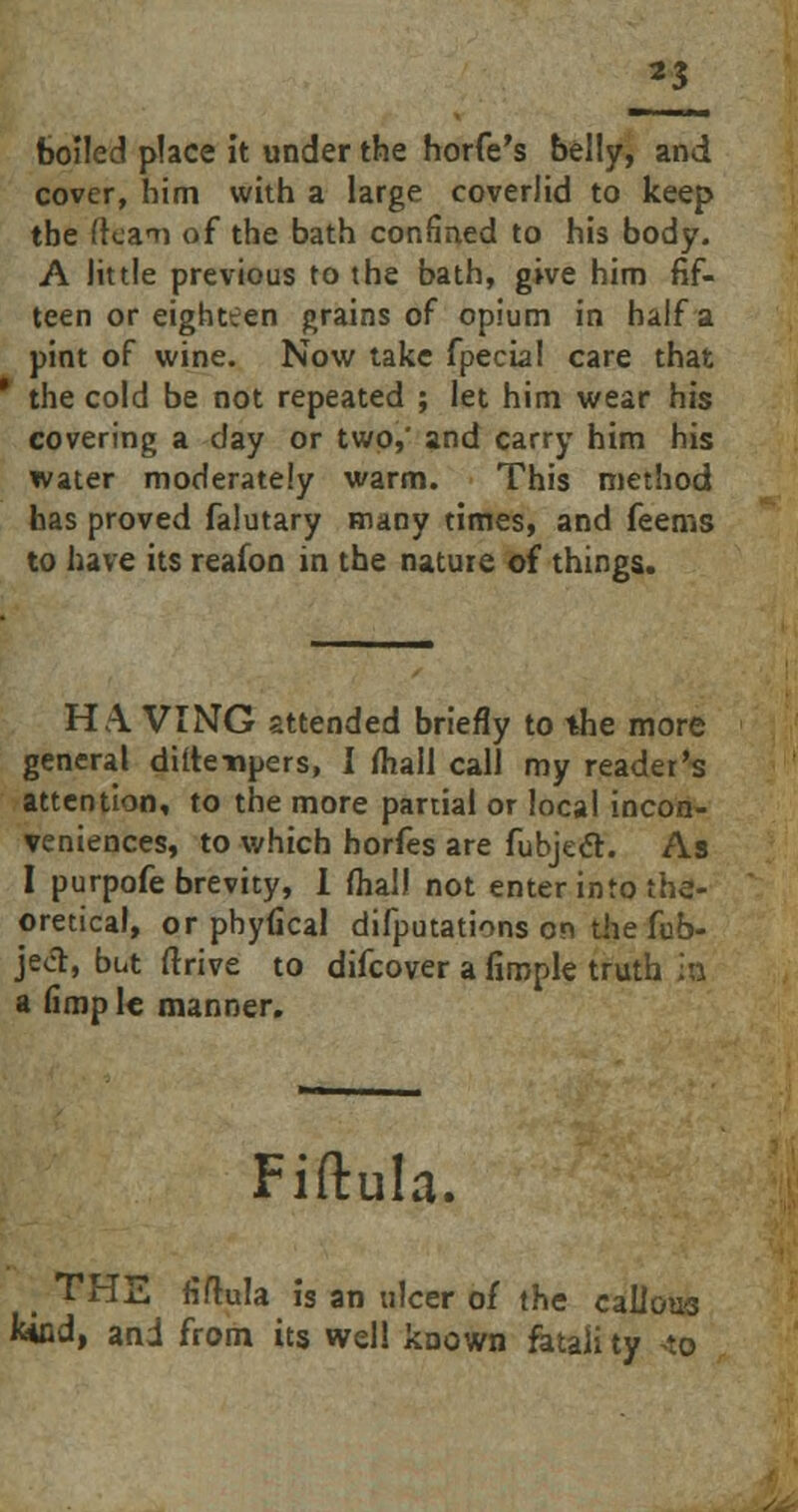 boiled place it under the horfe's belly, and cover, him with a large coverlid to keep the (tcaTi of the bath confined to his body. A little previous to the bath, give him fif- teen or eighteen grains of opium in half a pint of wine. Now take fpecial care that the cold be not repeated ; let him wear his covering a day or two?' and carry him his water moderately warm. This method has proved falutary many times, and feems to have its reafon in the nature of things. HA. VINTG attended briefly to the more general diflenpers, I mall call my reader's attention, to the more partial or local incon- veniences, to which horfes are fubjedh As I purpofe brevity, 1 fliall not enter into the- oretical, or pbyfical difputations on the fub- jeot, but (Trive to difcover a fimple truth is a limp 1c manner. Fiftula. THE fiftula is an ulcer of the callous Wnd, and from its well known fetali ty <o
