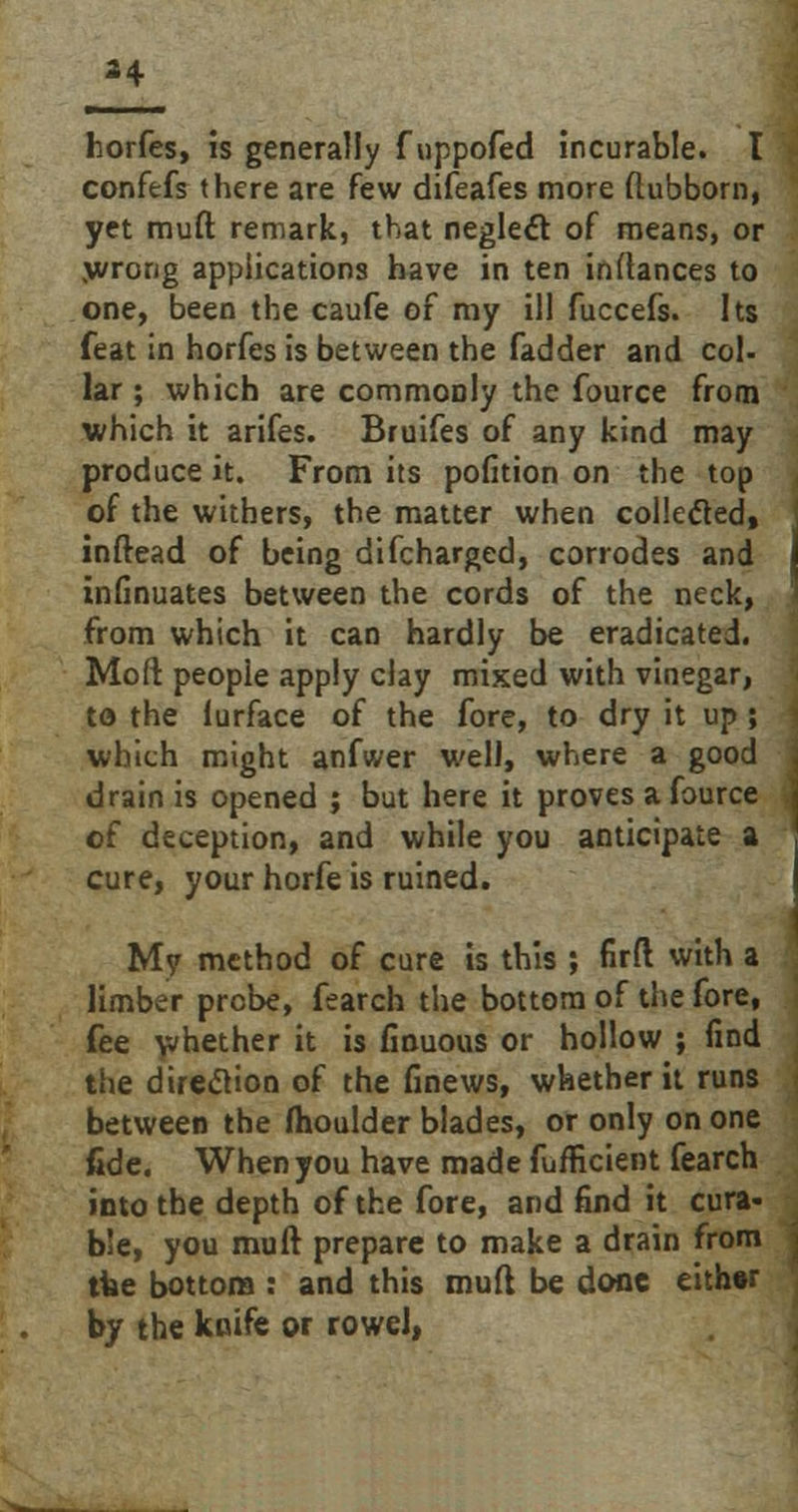 horfes, is generally f uppofed incurable. I confefs there are few difeafes more flubborn, yet muft remark, that neglect of means, or wrong applications have in ten instances to one, been the caufe of my ill fuccefs. Its feat in horfes is between the fadder and col- lar ; which are commonly the fource from which it arifes. Bruifes of any kind may produce it. From its pofition on the top of the withers, the matter when collected, inftead of being difcharged, corrodes and infinuates between the cords of the neck, from which it can hardly be eradicated. Moft people apply clay mixed with vinegar, to the furface of the fore, to dry it up; which might anfwer well, where a good drain is opened ; but here it proves a fource of deception, and while you anticipate a cure, your horfe is ruined. My method of cure is this ; firft with a limber probe, fearch the bottom of the fore, fee whether it is finuous or hollow ; find the direction of the finews, whether it runs between the moulder blades, or only on one fide. When you have made fufficient fearch into the depth of the fore, and find it cura- ble, you muft prepare to make a drain from the bottom : and this muft be done either by the knife or rowel,