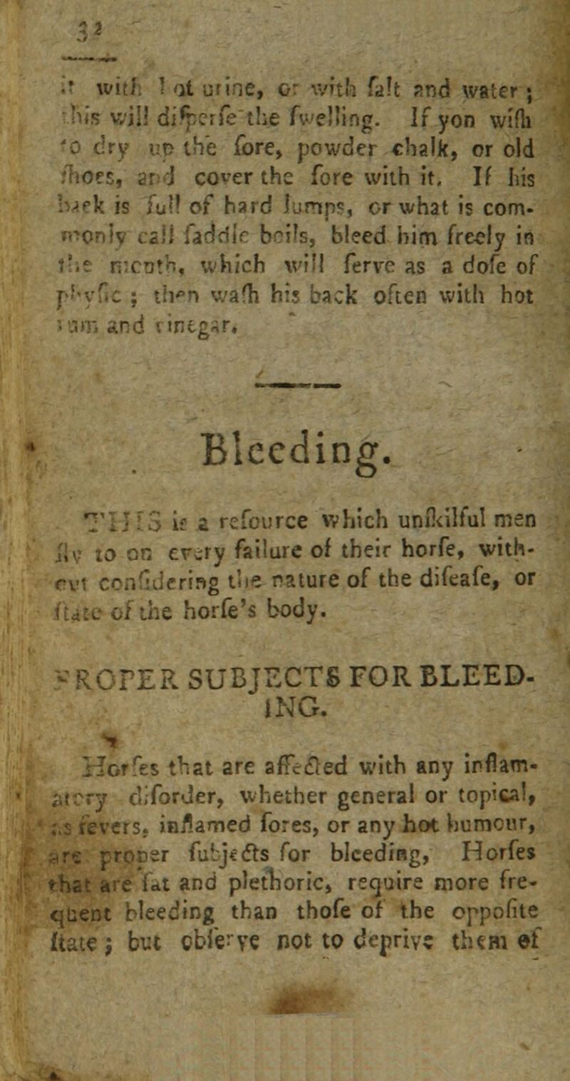 it with ! at urine, or with fait and water; ;I! djrperfe the fuelling. If yon wifh 'o dry up the fore, powder chalk, or old 'hoes, an J co^er the fore with it. If his l^ek is iu!! of hard lumps, or what is com- faddie boils, bleed him fre-eJy in . which will fervc as a dofe of : tivn wafh his back often with hot Bleeding. £ rcfource which unikilful men to on er^ry failure of their horfe, with- rv< eonddering tne nature of the difeafe, or of the horfe's body. « ROPER SUBJECTS FOR BLEED- ING. ■ es that are afFecled with any irflam- ry diforder, whether general or topical, jvers; inflamed fores, or any hot humour, ;:r fulj<<5ts for bleeding, Horfes that are Ut and plethoric, require more fre- quent bleeding than thofe of the oppofite ftate, but obferye not to deprive them ef