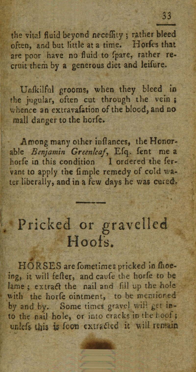 the vital fluid beyond neceffity ; rather bleed often, and but little at a time. Horfes that are poor have no fluid to fpare, rather re- cruit therh by a generous diet and leifure. Unfkilful grooms, when they bleed in the jugular, often cut through the vein ; whence an extravafation of the blood, and no mall danger to the hcrfe. Among many other inflances, the Honor- able Benjamin Greenleaf, Efq. fent me a horfe in this condition 1 ordered the fer- vant to apply the fimple remedy of cold wa- ter liberally, and in a few days he was cared. Pricked or gravelled Hoofs. HORSES are fometimes pricked in ffioe- ing, it will fefler» and caufe the horfe to be lame ; extract the nail and fill up the hole with the horfe ointment, to be mentioned by and by. Some times gravel will get in- to the nail hole, or into cracks in the boof; uniefc this xs icon extracted it will remain