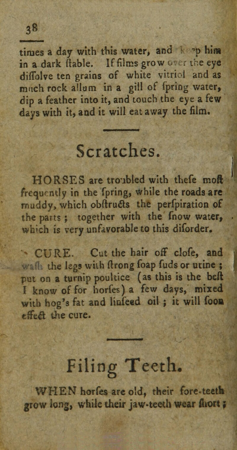 3« times a day with this water, and \ ->p him in a dark (table. If films grow o r the eye diflblve ten grains of white vitriol and as much rock allam in a gill of fpring water, dip a feather into it, and touch the eye a few days with it, and it will eat away the film. Scratches. HORSES are troubled with thefe moft frequently in the fpring, while the roads are muddy, which obftrucls the perfpiration of the parts; together with the fnow water, which is very unfavorable to this diforder. *- CURE. Cut the hair off clofe, and he legs with ftrong foap fuds or urine ; put on a turnip poultice (as this is the beft I know of for horfes) a few days, mixed with hog's fat and linked oil ; it will fooa effe& the cure. Filing Teeth, WHEN horfes are old, their fore-teetb grow long, while their jaw-teeth wear fiiort;