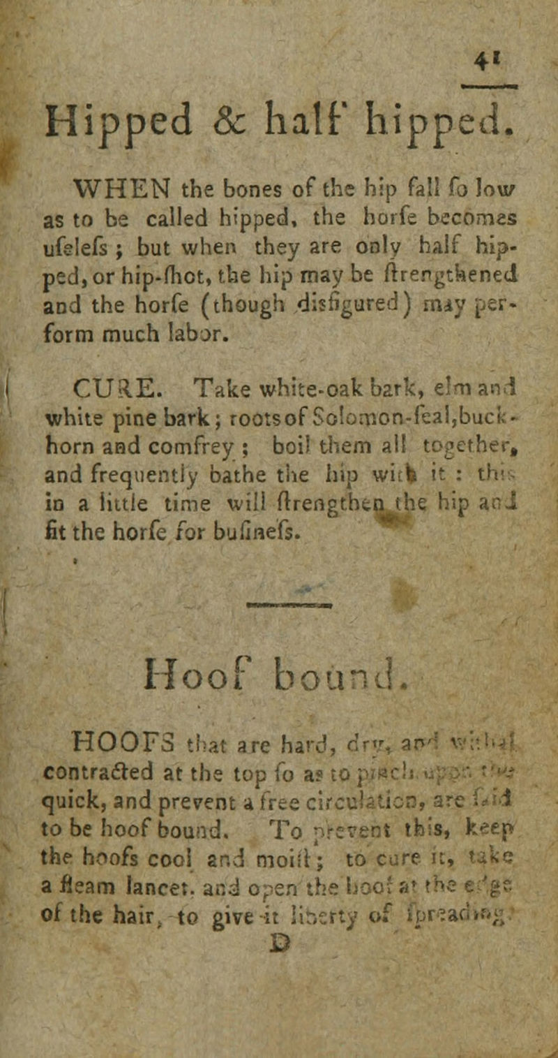 4* Hipped & half hipped. WHEN the bones of the hip fa!! fa low as to be called hipped, the horfe becomes ufelefs ; but when they are only half hip- ped, or hip-(hct, the hip may be ftrertgtkened and the horfe (though disfigured) may per- form much labor. CURE. Take white-oak bark, elm and white pine bark; rootsof Solomon-feal,buck- horn and comfrey ; boil them all together, and frequently bathe the hip witfc it : this in a little time will ftreno hip and fit the horfe for bufine'fs. Hoof bound. HOOFS that are hard, drjt, contracted at the top fo a? quick, and prevent a free circulation, a to be hoof bound. To present this, keep the hoofs cool and moid; to cure it, Take a fleam lancet, ar.^i ohen the hoc of the hair to give it liberty of I^reacHag D