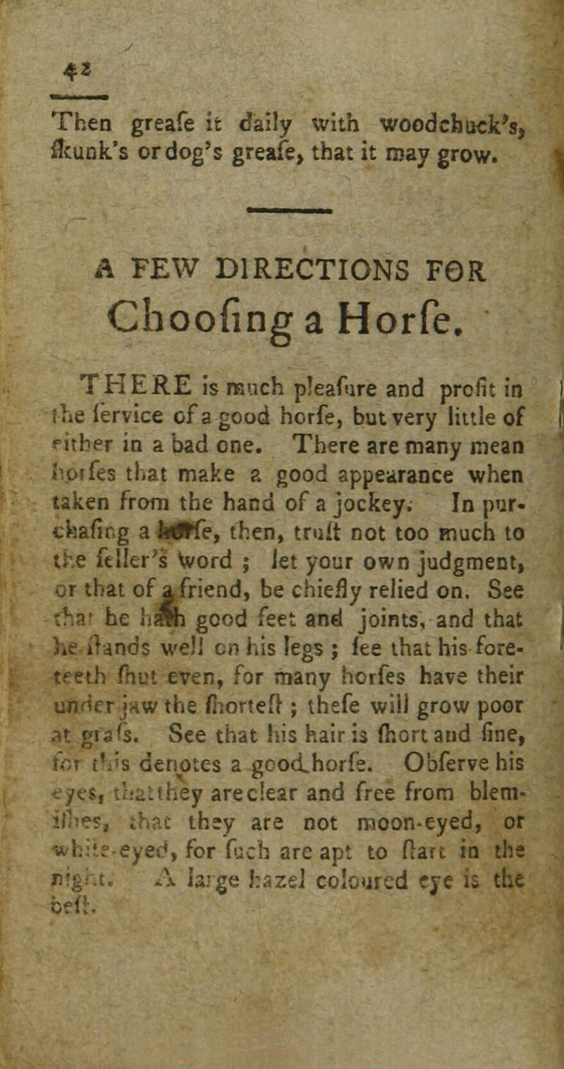 Then greafe it daily with woodchuck's, flcunk's or dog's greafe, that it may grow. A FEW DIRECTIONS FOR Choofinga Horfe. THERE is much pleafure and profit in the lervice of a good horfe, but very little of rither in a bad one. There are many mean i^orfes that make a good appearance when taken from the hand of a jockey; In pur- ckafirg a hiHe, then, truit not too much to the ft Her's Word ; let your own judgment, or that of a friend, be chiefly relied on. See rnai he h^h good feet and joints, and that he iUnds well on his legs ; lee that his fore- teeth fhut even, for many horfes have their unrkr JHWthe fhortefl ; thefe will grow poor .it gi a is. See that his hair is fhortand fine, for this denotes a gcodhorfe. Obfervehis --yes, that they arec'.ear and free from blem- iilres, that they are not moon-eyed, or = ye^, for fjch areapt to flare in the A large hazel coloured eye