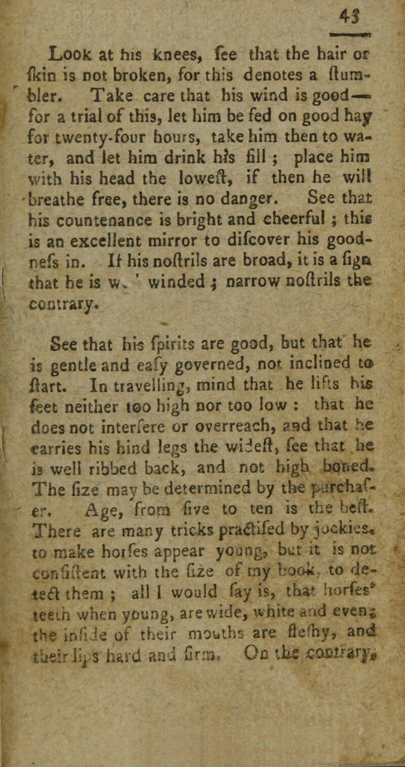 Look at his knees, fee that the hair or {kin is not broken, for this denotes a (tum- bler. Take care that his wind is good— for a trial of this, let him be fed on good hay for twenty-four hours, take him then to wa- ter, and let him drink his fill ; place him with his head the loweir, if then he will -breathe free, there is no danger. See that his countenance is bright and cheerful ; this is an excellent mirror to difcover his good- nefs in. If his noftrils are broad, it is a figa that he is w. ' winded } narrow noflrils the contrary. See that his fpirits are good, but that he is gentle and eafy governed, not. inclined to fiart. In travelling, mind that he lifts his feet neither too high nor too low : that he does not interfere or overreach, aad that he carries his hind legs the wiieft, fee that he is well ribbed back, and not high boned. The fize may be determined by the purchas- er. Age, from five to ten is the befr. There are many tricks pratfifed by pckiea, to make horfes appear young, but it is not confident with the fiie of my hook, to de- tea them ; ail I would fay is, that horfes* teem when young, are wide, white a.id even; t^e infide of their mouths are fleshy, and - lij-s hard and firm, On the co&irvy,